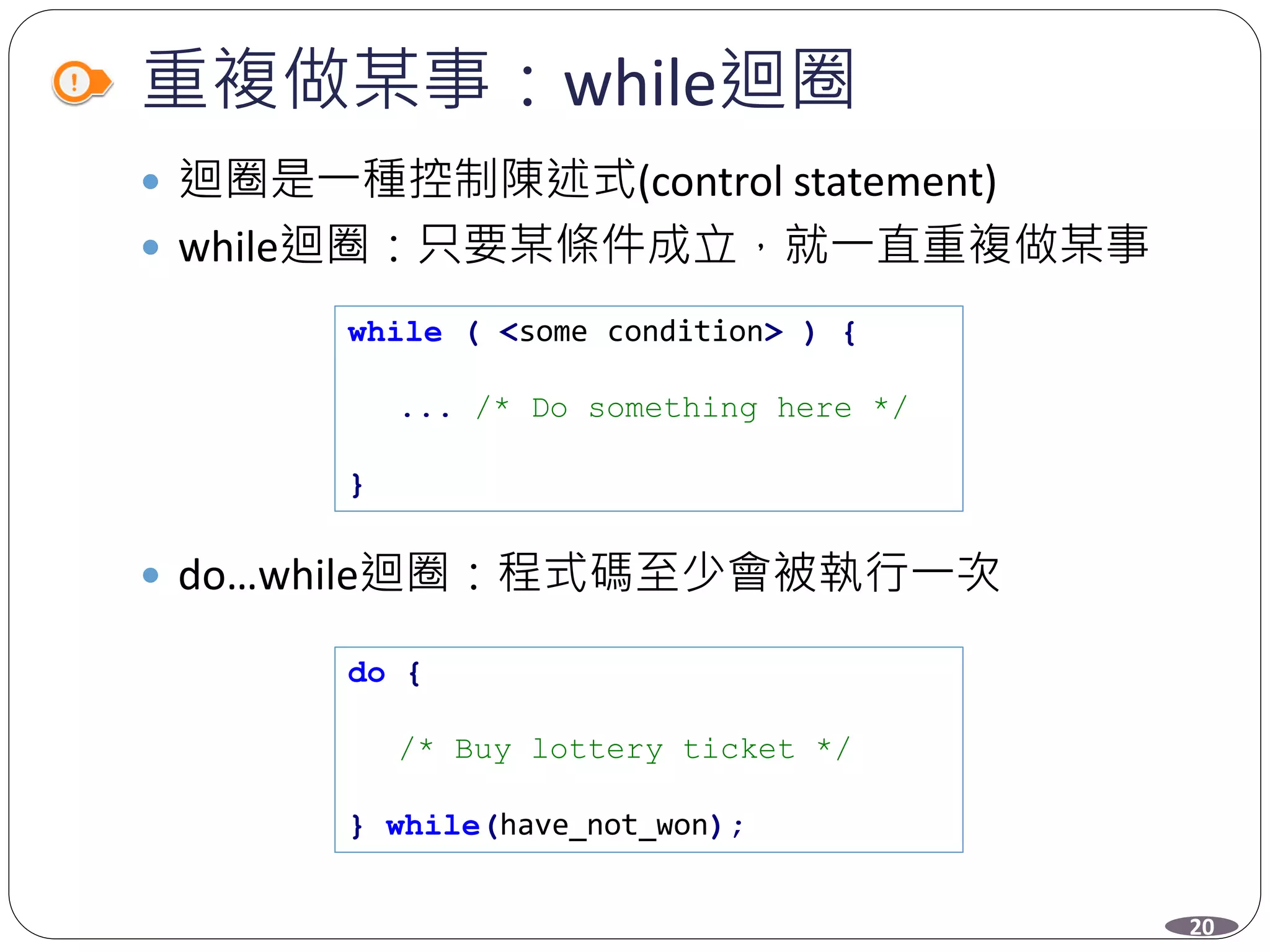 重複做某事：while迴圈
 迴圈是一種控制陳述式(control statement)
 while迴圈：只要某條件成立，就一直重複做某事
 do…while迴圈：程式碼至少會被執行一次
while ( <some condition> ) {
... /* Do something here */
}
do {
/* Buy lottery ticket */
} while(have_not_won);
20
 