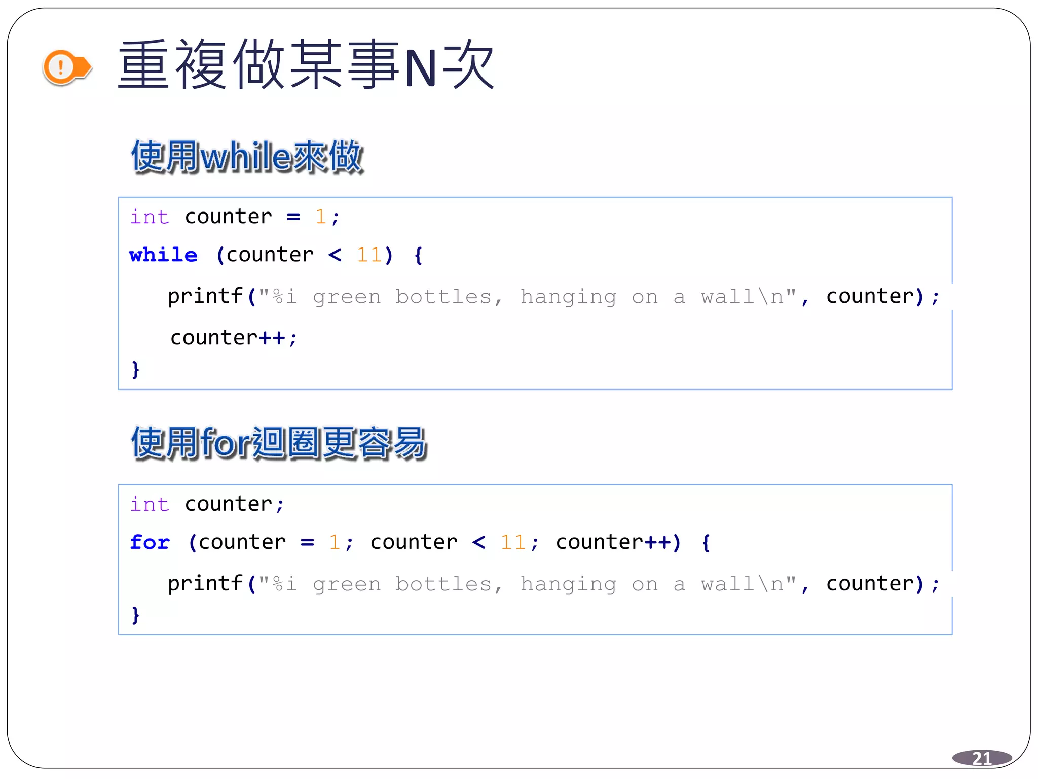 重複做某事N次
int counter = 1;
while (counter < 11) {
printf("%i green bottles, hanging on a walln", counter);
counter++;
}
int counter;
for (counter = 1; counter < 11; counter++) {
printf("%i green bottles, hanging on a walln", counter);
}
21
 