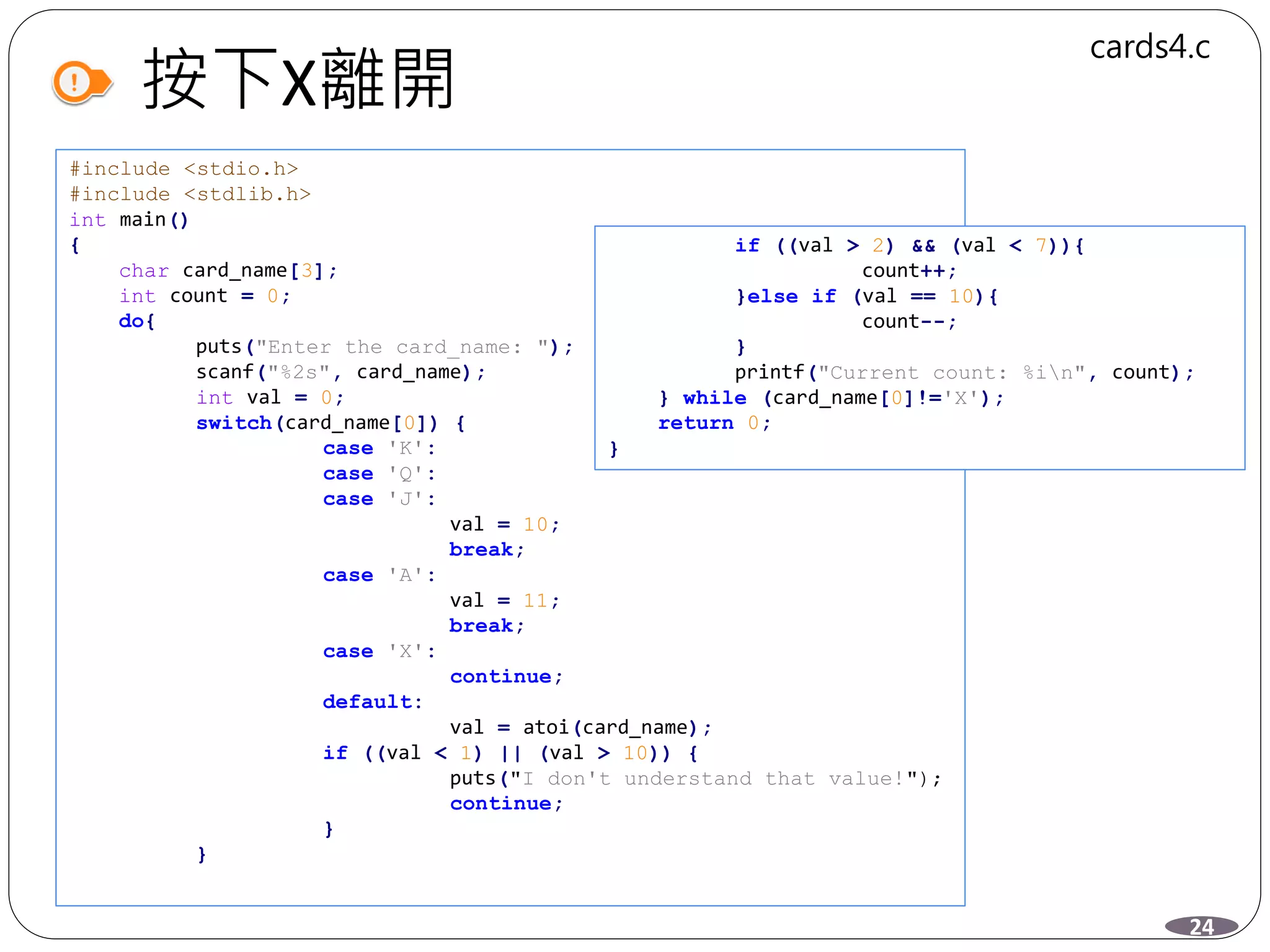 按下X離開
#include <stdio.h>
#include <stdlib.h>
int main()
{
char card_name[3];
int count = 0;
do{
puts("Enter the card_name: ");
scanf("%2s", card_name);
int val = 0;
switch(card_name[0]) {
case 'K':
case 'Q':
case 'J':
val = 10;
break;
case 'A':
val = 11;
break;
case 'X':
continue;
default:
val = atoi(card_name);
if ((val < 1) || (val > 10)) {
puts("I don't understand that value!");
continue;
}
}
24
cards4.c
if ((val > 2) && (val < 7)){
count++;
}else if (val == 10){
count--;
}
printf("Current count: %in", count);
} while (card_name[0]!='X');
return 0;
}
 