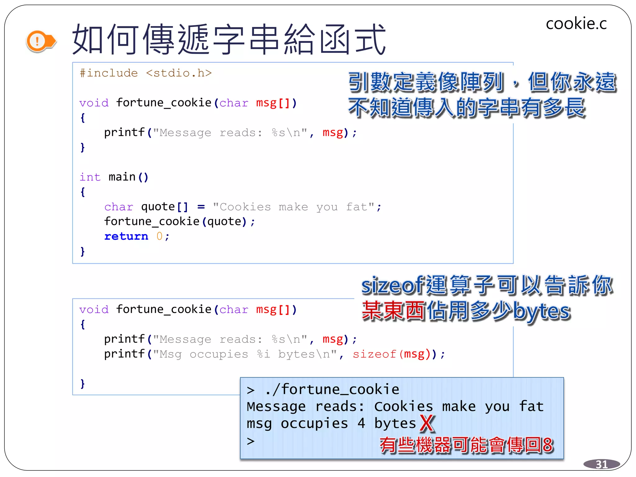 如何傳遞字串給函式
#include <stdio.h>
void fortune_cookie(char msg[])
{
printf("Message reads: %sn", msg);
}
int main()
{
char quote[] = "Cookies make you fat";
fortune_cookie(quote);
return 0;
}
void fortune_cookie(char msg[])
{
printf("Message reads: %sn", msg);
printf("Msg occupies %i bytesn", sizeof(msg));
}
> ./fortune_cookie
Message reads: Cookies make you fat
msg occupies 4 bytes
>
31
cookie.c
 
