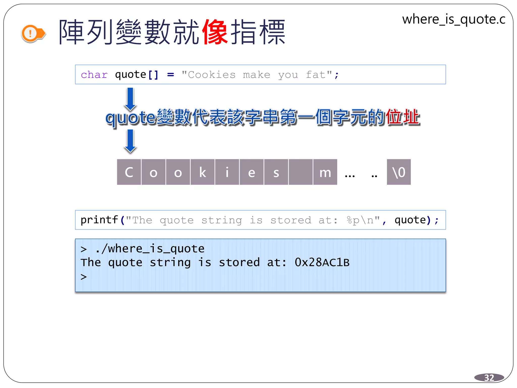 陣列變數就像指標
char quote[] = "Cookies make you fat";
C o o k i e s m … .. 0
printf("The quote string is stored at: %pn", quote);
> ./where_is_quote
The quote string is stored at: 0x28AC1B
>
32
where_is_quote.c
 