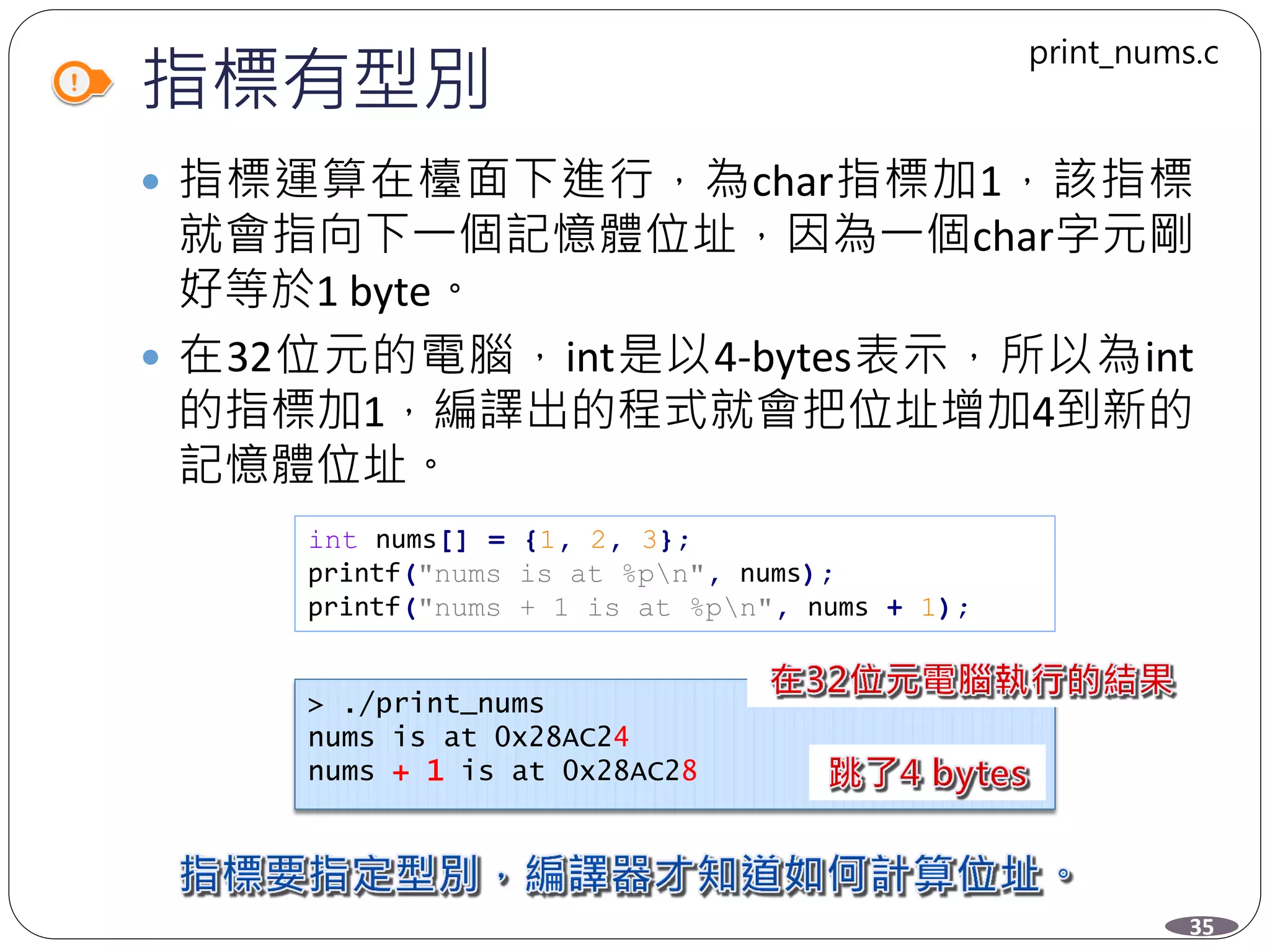 指標有型別
 指標運算在檯面下進行，為char指標加1，該指標
就會指向下一個記憶體位址，因為一個char字元剛
好等於1 byte。
 在32位元的電腦，int是以4-bytes表示，所以為int
的指標加1，編譯出的程式就會把位址增加4到新的
記憶體位址。
int nums[] = {1, 2, 3};
printf("nums is at %pn", nums);
printf("nums + 1 is at %pn", nums + 1);
> ./print_nums
nums is at 0x28AC24
nums + 1 is at 0x28AC28
35
print_nums.c
 