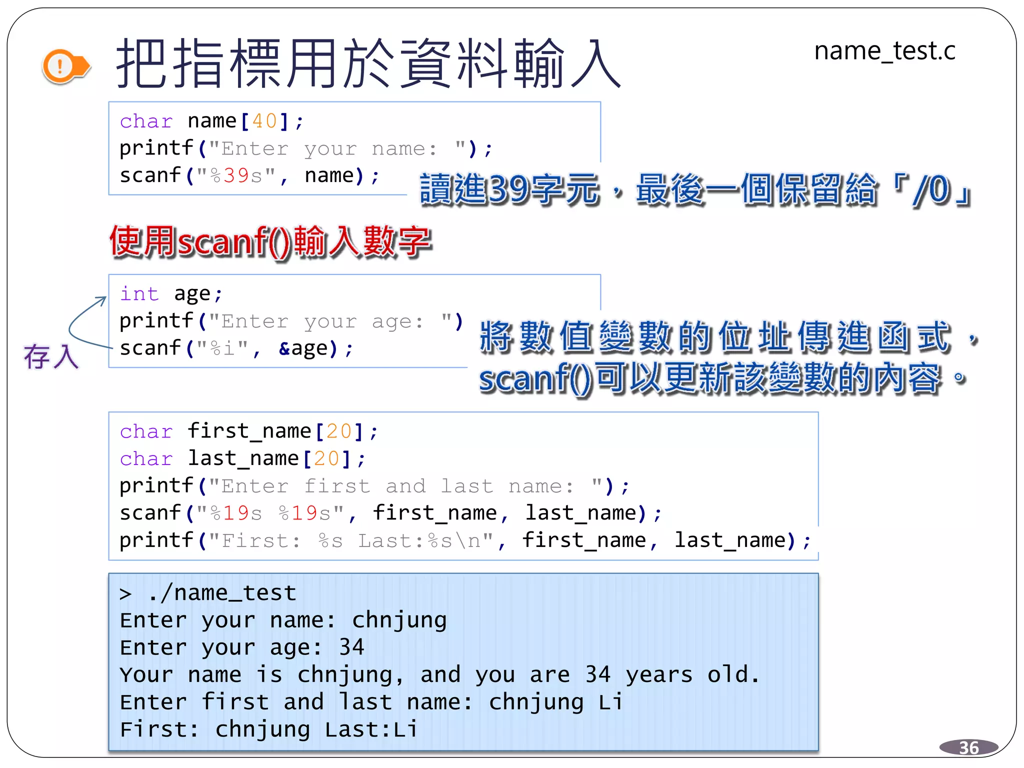 把指標用於資料輸入
char name[40];
printf("Enter your name: ");
scanf("%39s", name);
int age;
printf("Enter your age: ");
scanf("%i", &age);
char first_name[20];
char last_name[20];
printf("Enter first and last name: ");
scanf("%19s %19s", first_name, last_name);
printf("First: %s Last:%sn", first_name, last_name);
> ./name_test
Enter your name: chnjung
Enter your age: 34
Your name is chnjung, and you are 34 years old.
Enter first and last name: chnjung Li
First: chnjung Last:Li
36
name_test.c
 