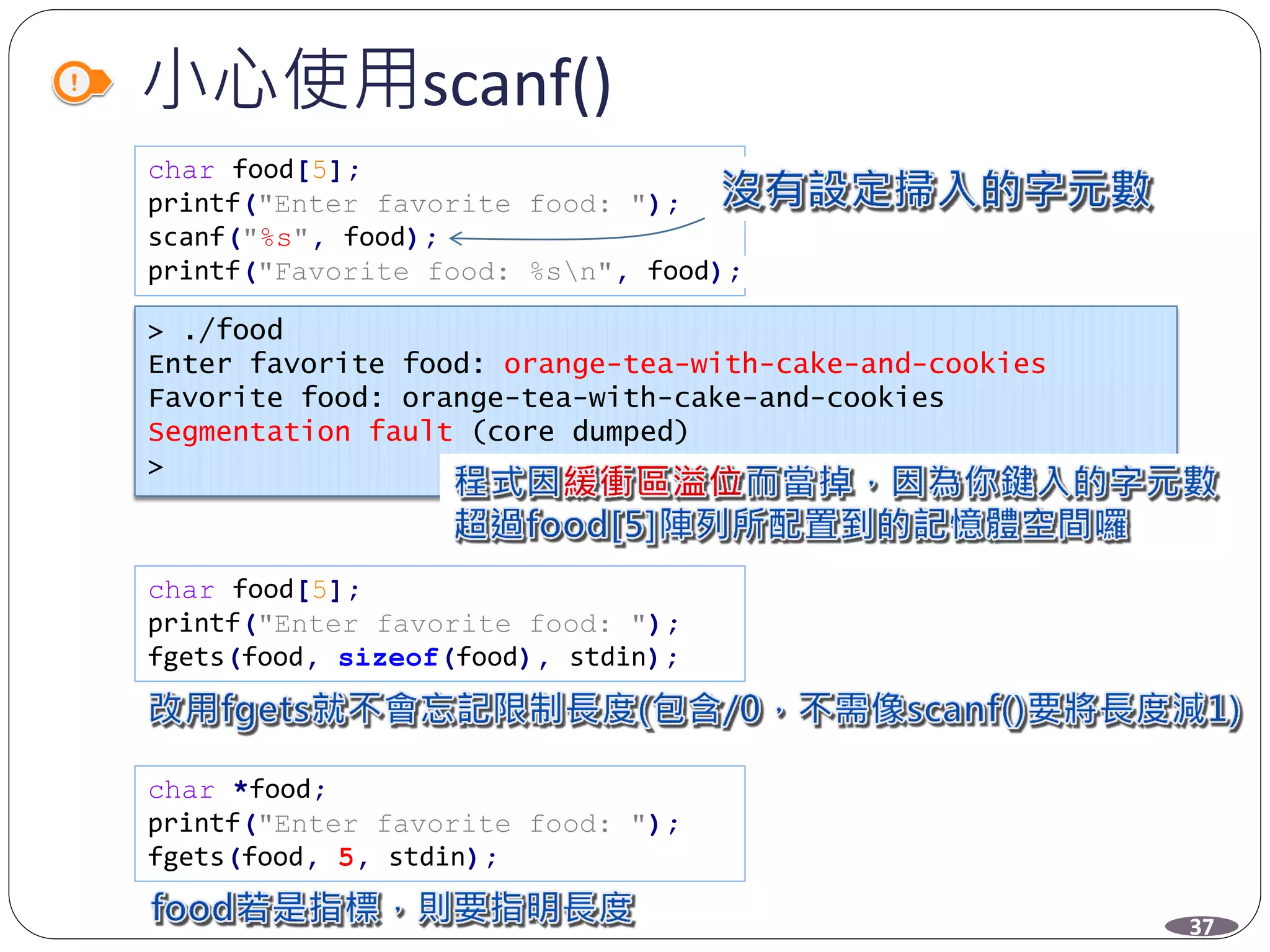 小心使用scanf()
char food[5];
printf("Enter favorite food: ");
scanf("%s", food);
printf("Favorite food: %sn", food);
char food[5];
printf("Enter favorite food: ");
fgets(food, sizeof(food), stdin);
char *food;
printf("Enter favorite food: ");
fgets(food, 5, stdin);
> ./food
Enter favorite food: orange-tea-with-cake-and-cookies
Favorite food: orange-tea-with-cake-and-cookies
Segmentation fault (core dumped)
>
37
 