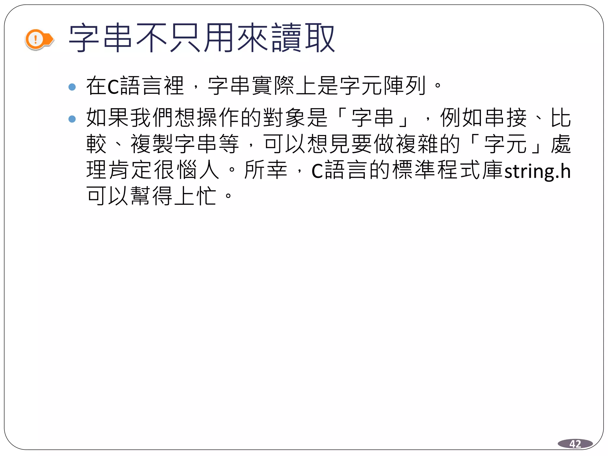 字串不只用來讀取
 在C語言裡，字串實際上是字元陣列。
 如果我們想操作的對象是「字串」，例如串接、比
較、複製字串等，可以想見要做複雜的「字元」處
理肯定很惱人。所幸，C語言的標準程式庫string.h
可以幫得上忙。
42
 