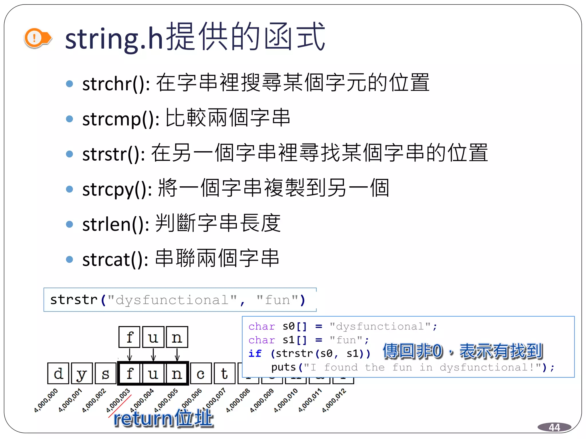 string.h提供的函式
 strchr(): 在字串裡搜尋某個字元的位置
 strcmp(): 比較兩個字串
 strstr(): 在另一個字串裡尋找某個字串的位置
 strcpy(): 將一個字串複製到另一個
 strlen(): 判斷字串長度
 strcat(): 串聯兩個字串
strstr("dysfunctional", "fun")
char s0[] = "dysfunctional";
char s1[] = "fun";
if (strstr(s0, s1))
puts("I found the fun in dysfunctional!");
44
 