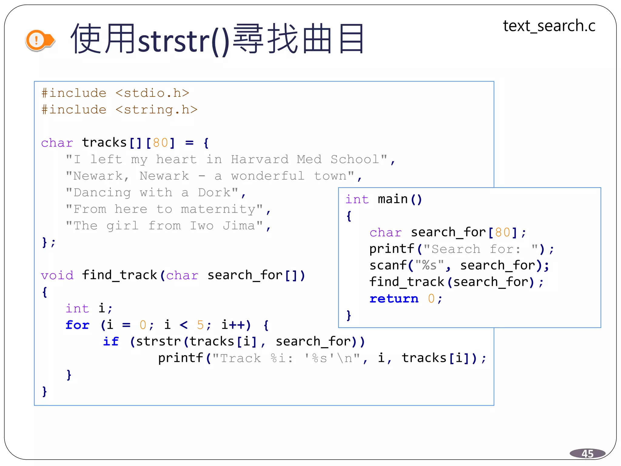 使用strstr()尋找曲目
#include <stdio.h>
#include <string.h>
char tracks[][80] = {
"I left my heart in Harvard Med School",
"Newark, Newark - a wonderful town",
"Dancing with a Dork",
"From here to maternity",
"The girl from Iwo Jima",
};
void find_track(char search_for[])
{
int i;
for (i = 0; i < 5; i++) {
if (strstr(tracks[i], search_for))
printf("Track %i: '%s'n", i, tracks[i]);
}
}
45
text_search.c
int main()
{
char search_for[80];
printf("Search for: ");
scanf("%s", search_for);
find_track(search_for);
return 0;
}
 