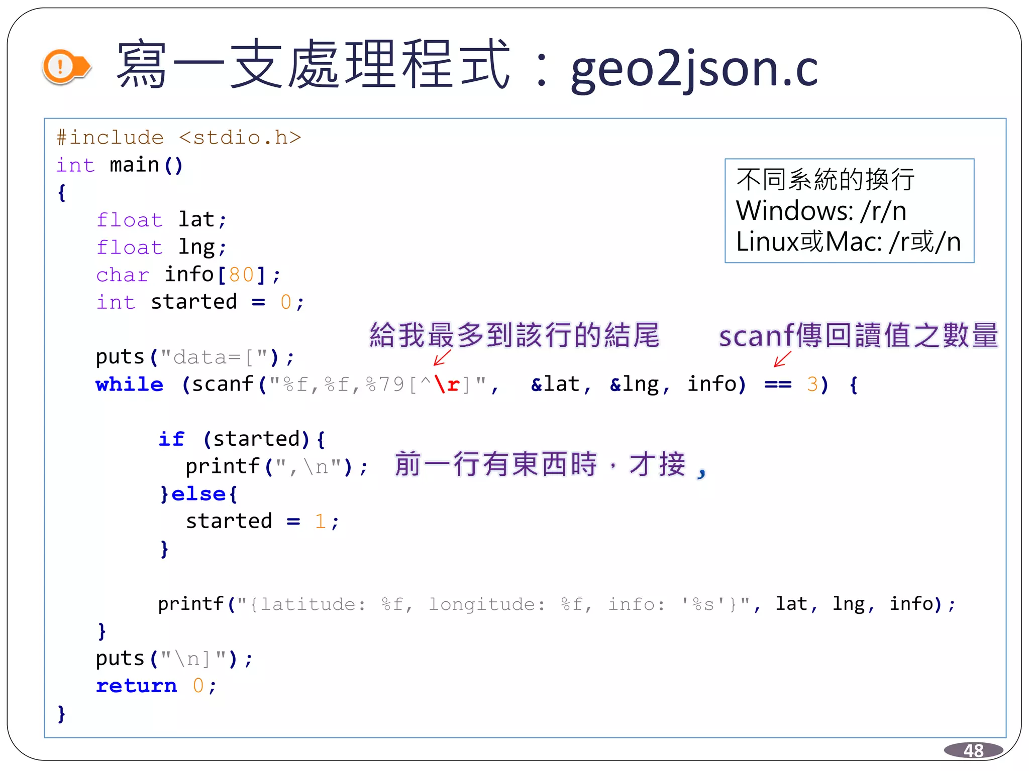 寫一支處理程式：geo2json.c
#include <stdio.h>
int main()
{
float lat;
float lng;
char info[80];
int started = 0;
puts("data=[");
while (scanf("%f,%f,%79[^r]", &lat, &lng, info) == 3) {
if (started){
printf(",n");
}else{
started = 1;
}
printf("{latitude: %f, longitude: %f, info: '%s'}", lat, lng, info);
}
puts("n]");
return 0;
}
48
不同系統的換行
Windows: /r/n
Linux或Mac: /r或/n
 