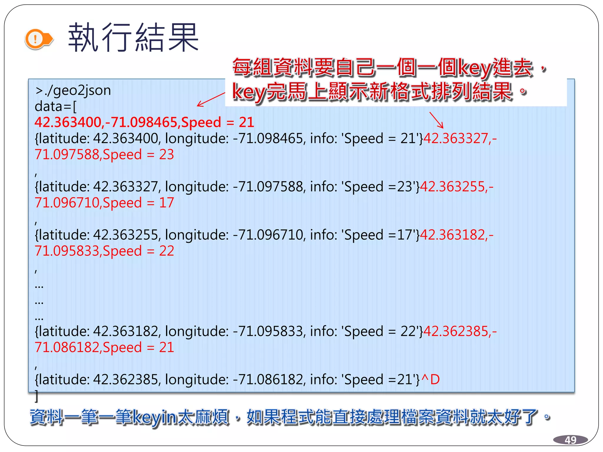 執行結果
>./geo2json
data=[
42.363400,-71.098465,Speed = 21
{latitude: 42.363400, longitude: -71.098465, info: 'Speed = 21'}42.363327,-
71.097588,Speed = 23
,
{latitude: 42.363327, longitude: -71.097588, info: 'Speed =23'}42.363255,-
71.096710,Speed = 17
,
{latitude: 42.363255, longitude: -71.096710, info: 'Speed =17'}42.363182,-
71.095833,Speed = 22
,
...
...
...
{latitude: 42.363182, longitude: -71.095833, info: 'Speed = 22'}42.362385,-
71.086182,Speed = 21
,
{latitude: 42.362385, longitude: -71.086182, info: 'Speed =21'}^D
]
>
49
 