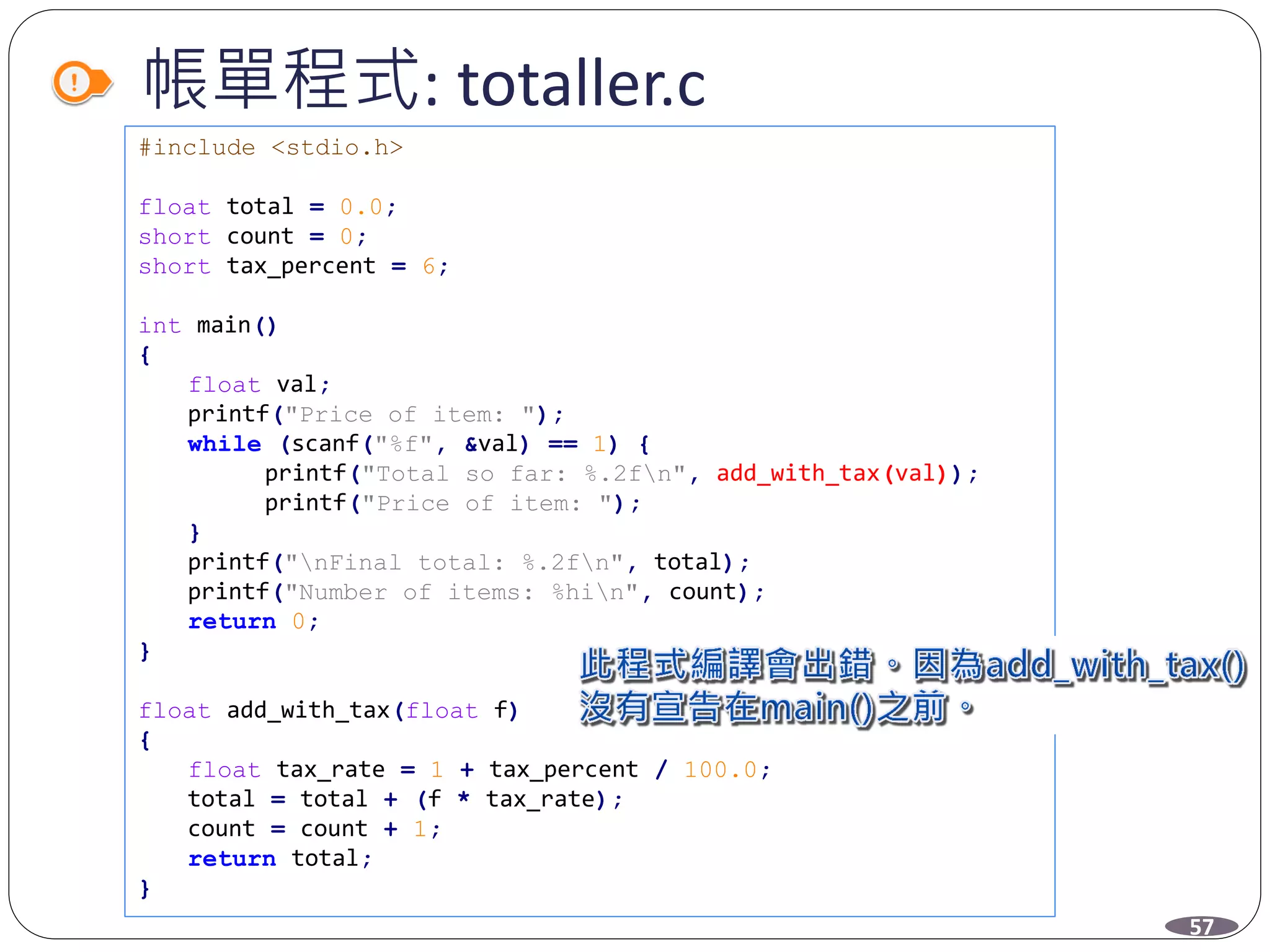 帳單程式: totaller.c
#include <stdio.h>
float total = 0.0;
short count = 0;
short tax_percent = 6;
int main()
{
float val;
printf("Price of item: ");
while (scanf("%f", &val) == 1) {
printf("Total so far: %.2fn", add_with_tax(val));
printf("Price of item: ");
}
printf("nFinal total: %.2fn", total);
printf("Number of items: %hin", count);
return 0;
}
float add_with_tax(float f)
{
float tax_rate = 1 + tax_percent / 100.0;
total = total + (f * tax_rate);
count = count + 1;
return total;
}
57
 