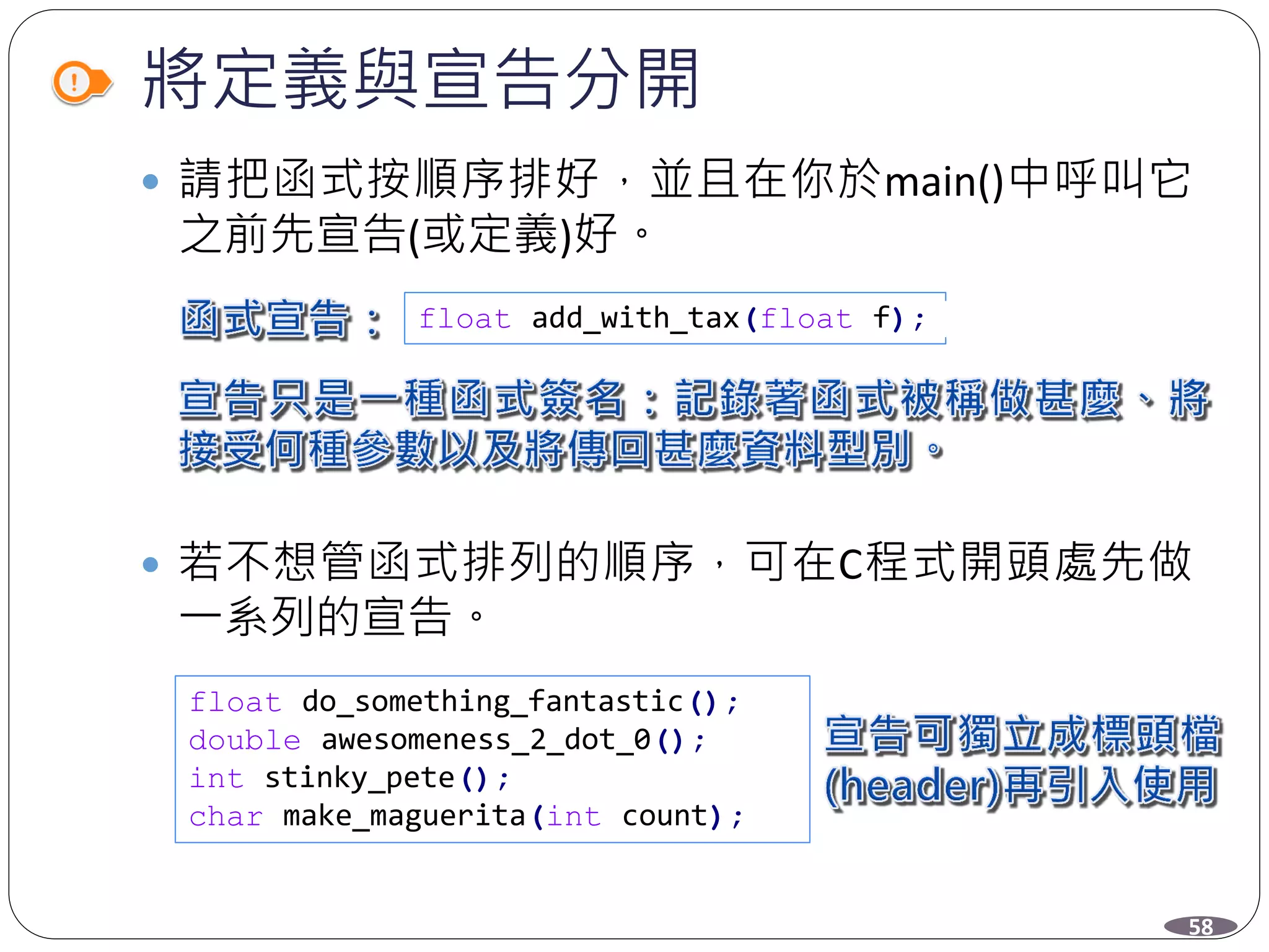 將定義與宣告分開
 請把函式按順序排好，並且在你於main()中呼叫它
之前先宣告(或定義)好。
 若不想管函式排列的順序，可在C程式開頭處先做
一系列的宣告。
float add_with_tax(float f);
float do_something_fantastic();
double awesomeness_2_dot_0();
int stinky_pete();
char make_maguerita(int count);
58
 