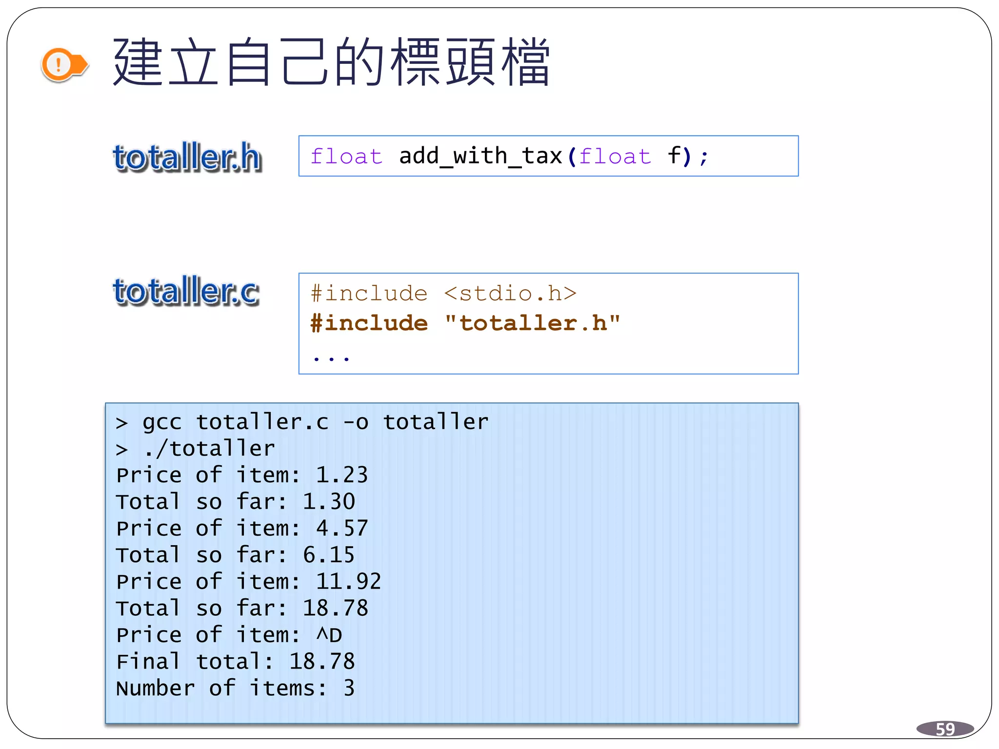 建立自己的標頭檔
#include <stdio.h>
#include "totaller.h"
...
> gcc totaller.c -o totaller
> ./totaller
Price of item: 1.23
Total so far: 1.30
Price of item: 4.57
Total so far: 6.15
Price of item: 11.92
Total so far: 18.78
Price of item: ^D
Final total: 18.78
Number of items: 3
59
float add_with_tax(float f);
 