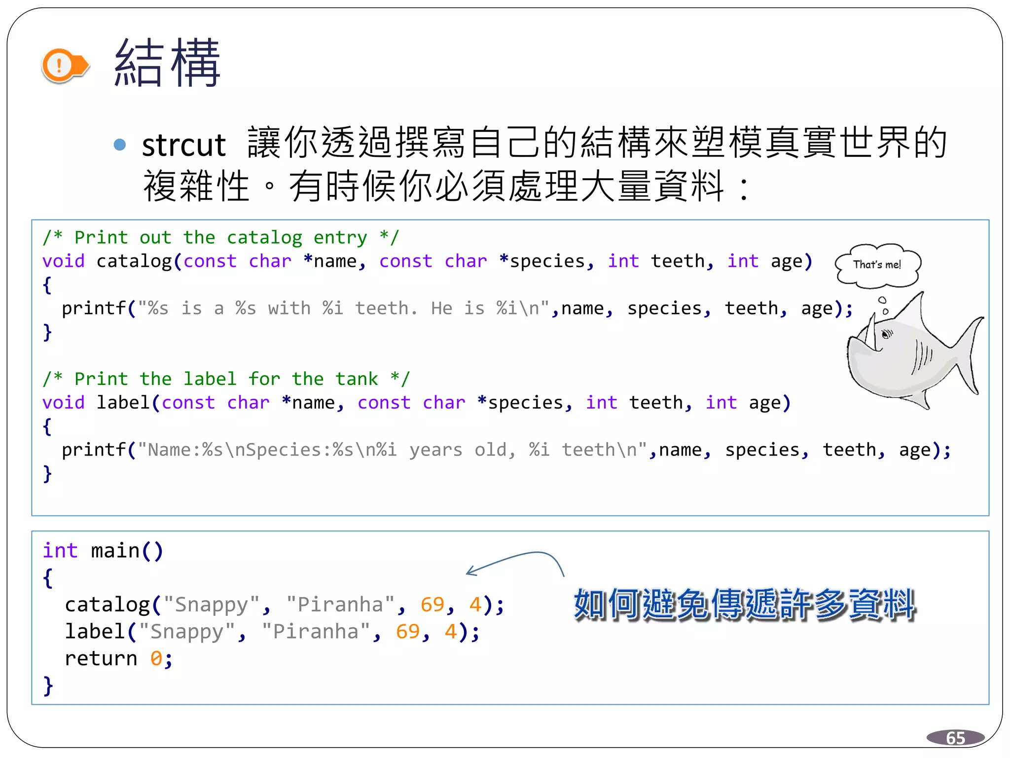 結構
 strcut 讓你透過撰寫自己的結構來塑模真實世界的
複雜性。有時候你必須處理大量資料：
/* Print out the catalog entry */
void catalog(const char *name, const char *species, int teeth, int age)
{
printf("%s is a %s with %i teeth. He is %in",name, species, teeth, age);
}
/* Print the label for the tank */
void label(const char *name, const char *species, int teeth, int age)
{
printf("Name:%snSpecies:%sn%i years old, %i teethn",name, species, teeth, age);
}
int main()
{
catalog("Snappy", "Piranha", 69, 4);
label("Snappy", "Piranha", 69, 4);
return 0;
}
65
 