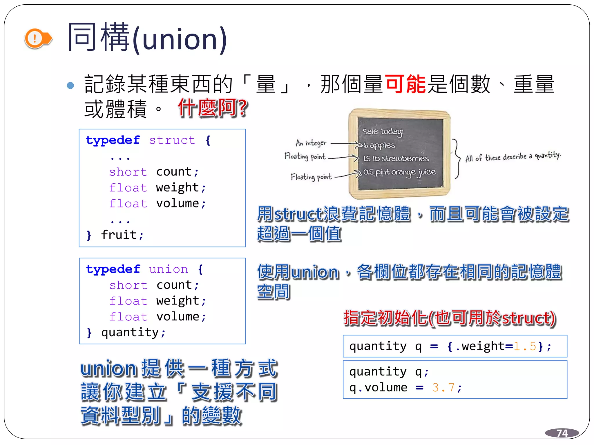 同構(union)
 記錄某種東西的「量」，那個量可能是個數、重量
或體積。
typedef struct {
...
short count;
float weight;
float volume;
...
} fruit;
typedef union {
short count;
float weight;
float volume;
} quantity;
quantity q = {.weight=1.5};
quantity q;
q.volume = 3.7;
74
 