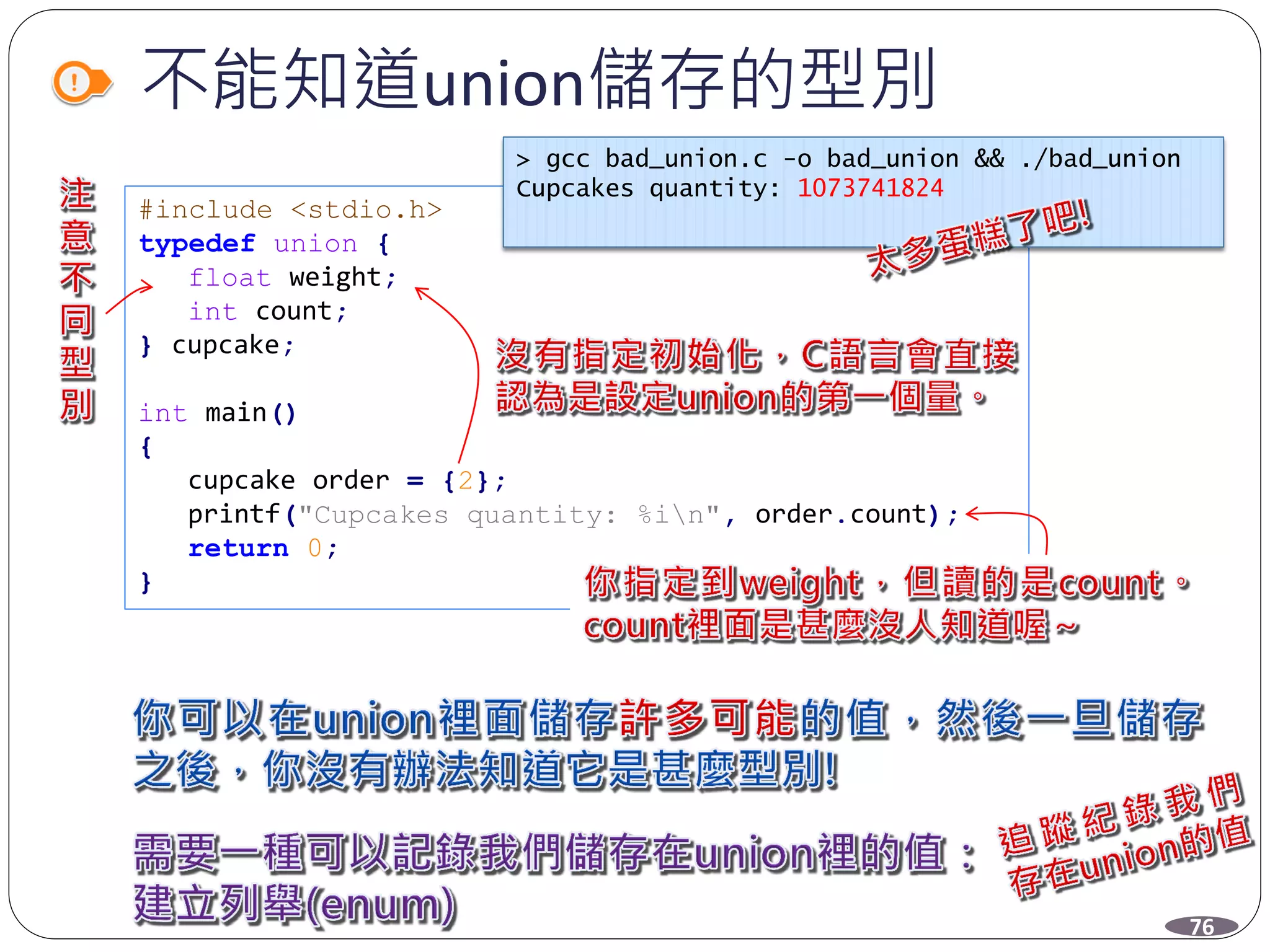 不能知道union儲存的型別
#include <stdio.h>
typedef union {
float weight;
int count;
} cupcake;
int main()
{
cupcake order = {2};
printf("Cupcakes quantity: %in", order.count);
return 0;
}
> gcc bad_union.c -o bad_union && ./bad_union
Cupcakes quantity: 1073741824
76
 