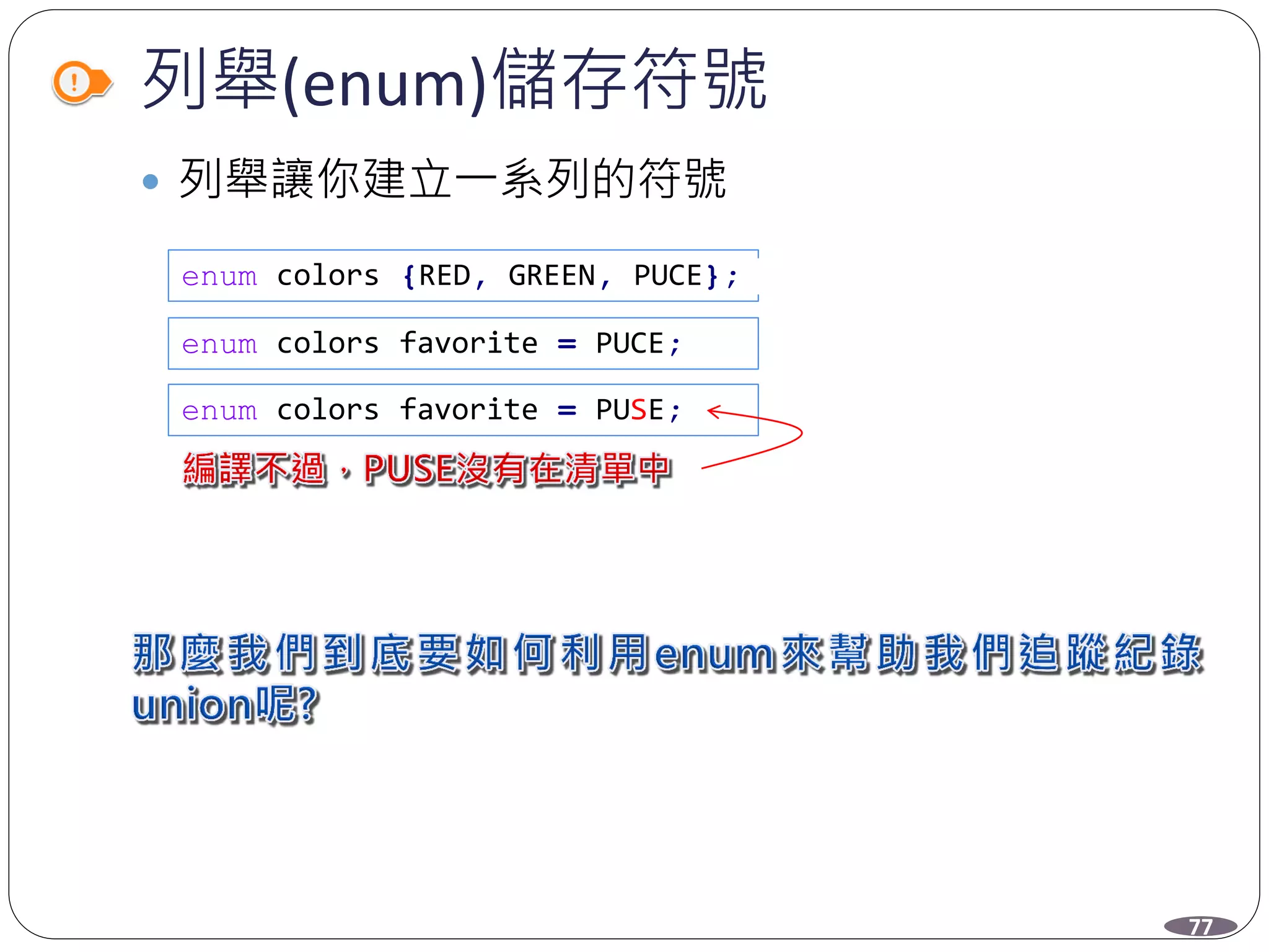 列舉(enum)儲存符號
 列舉讓你建立一系列的符號
enum colors {RED, GREEN, PUCE};
enum colors favorite = PUCE;
enum colors favorite = PUSE;
77
 