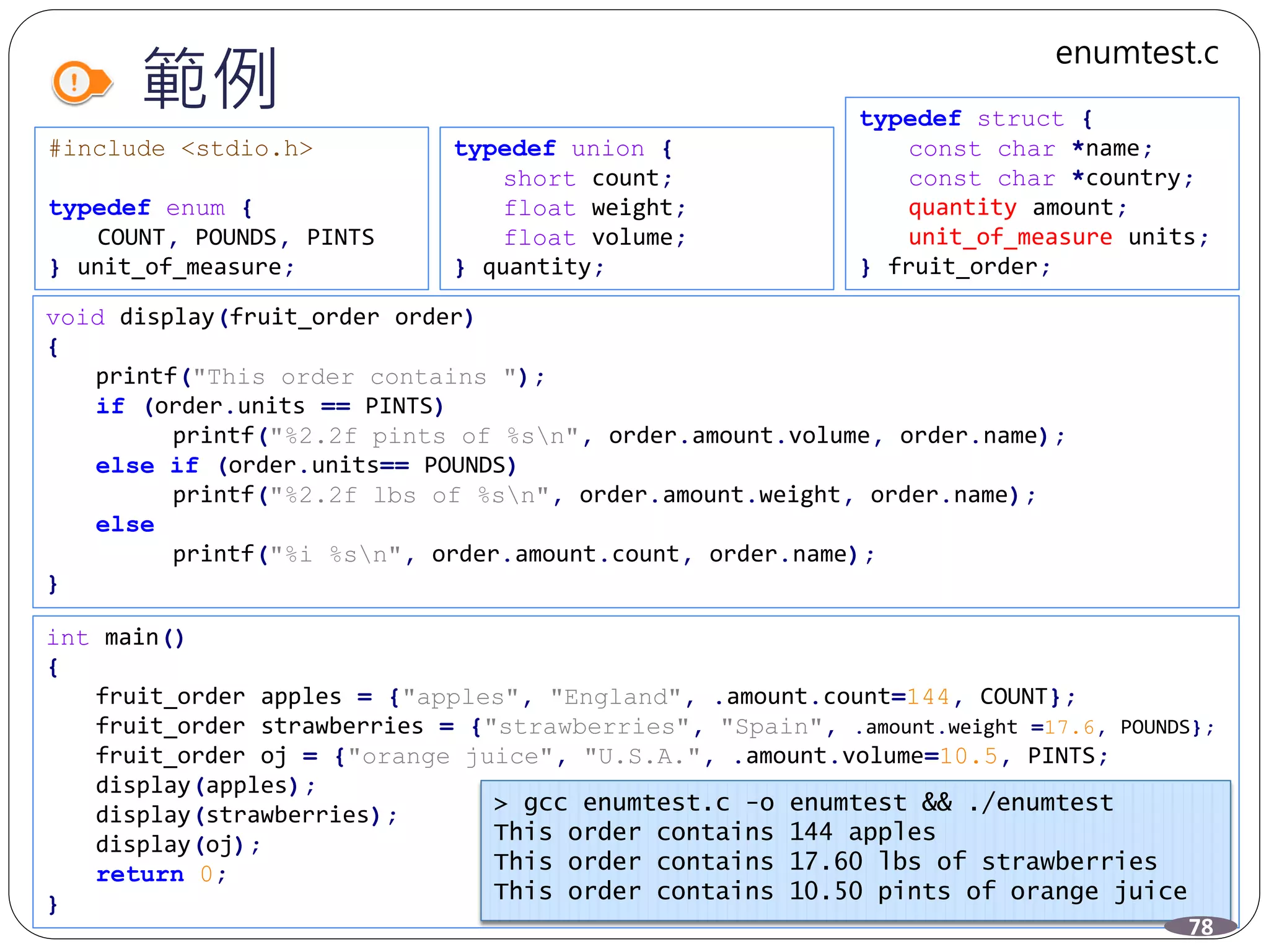 範例
#include <stdio.h>
typedef enum {
COUNT, POUNDS, PINTS
} unit_of_measure;
void display(fruit_order order)
{
printf("This order contains ");
if (order.units == PINTS)
printf("%2.2f pints of %sn", order.amount.volume, order.name);
else if (order.units== POUNDS)
printf("%2.2f lbs of %sn", order.amount.weight, order.name);
else
printf("%i %sn", order.amount.count, order.name);
}
int main()
{
fruit_order apples = {"apples", "England", .amount.count=144, COUNT};
fruit_order strawberries = {"strawberries", "Spain", .amount.weight =17.6, POUNDS};
fruit_order oj = {"orange juice", "U.S.A.", .amount.volume=10.5, PINTS;
display(apples);
display(strawberries);
display(oj);
return 0;
}
typedef union {
short count;
float weight;
float volume;
} quantity;
typedef struct {
const char *name;
const char *country;
quantity amount;
unit_of_measure units;
} fruit_order;
> gcc enumtest.c -o enumtest && ./enumtest
This order contains 144 apples
This order contains 17.60 lbs of strawberries
This order contains 10.50 pints of orange juice
78
enumtest.c
 
