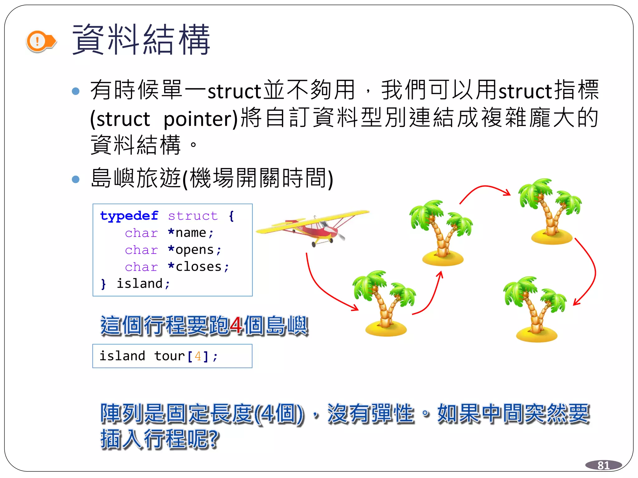 資料結構
 有時候單一struct並不夠用，我們可以用struct指標
(struct pointer)將自訂資料型別連結成複雜龐大的
資料結構。
 島嶼旅遊(機場開關時間)
typedef struct {
char *name;
char *opens;
char *closes;
} island;
island tour[4];
81
 