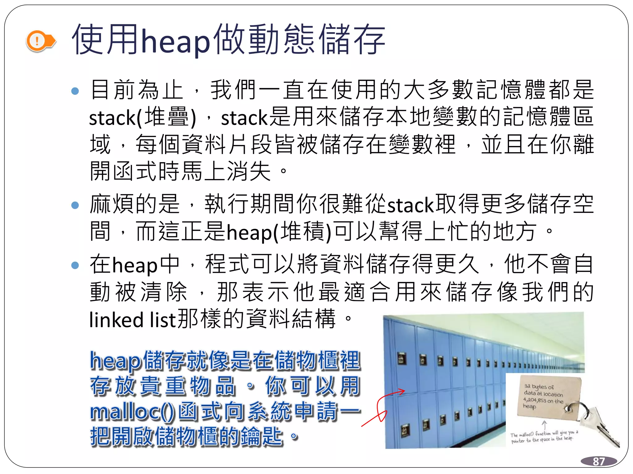 使用heap做動態儲存
 目前為止，我們一直在使用的大多數記憶體都是
stack(堆疊)，stack是用來儲存本地變數的記憶體區
域，每個資料片段皆被儲存在變數裡，並且在你離
開函式時馬上消失。
 麻煩的是，執行期間你很難從stack取得更多儲存空
間，而這正是heap(堆積)可以幫得上忙的地方。
 在heap中，程式可以將資料儲存得更久，他不會自
動被清除，那表示他最適合用來儲存像我們的
linked list那樣的資料結構。
87
 