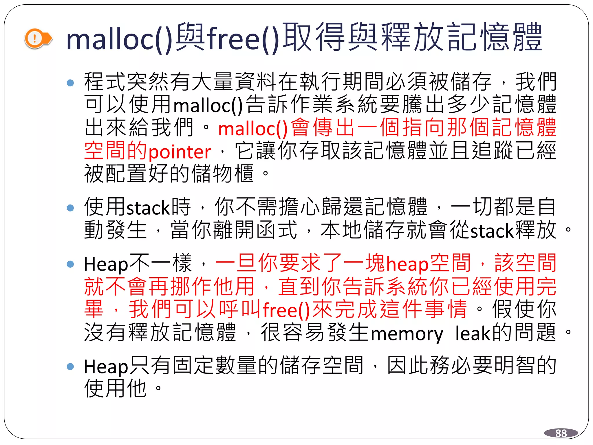 malloc()與free()取得與釋放記憶體
 程式突然有大量資料在執行期間必須被儲存，我們
可以使用malloc()告訴作業系統要騰出多少記憶體
出來給我們。malloc()會傳出一個指向那個記憶體
空間的pointer，它讓你存取該記憶體並且追蹤已經
被配置好的儲物櫃。
 使用stack時，你不需擔心歸還記憶體，一切都是自
動發生，當你離開函式，本地儲存就會從stack釋放。
 Heap不一樣，一旦你要求了一塊heap空間，該空間
就不會再挪作他用，直到你告訴系統你已經使用完
畢，我們可以呼叫free()來完成這件事情。假使你
沒有釋放記憶體，很容易發生memory leak的問題。
 Heap只有固定數量的儲存空間，因此務必要明智的
使用他。
88
 