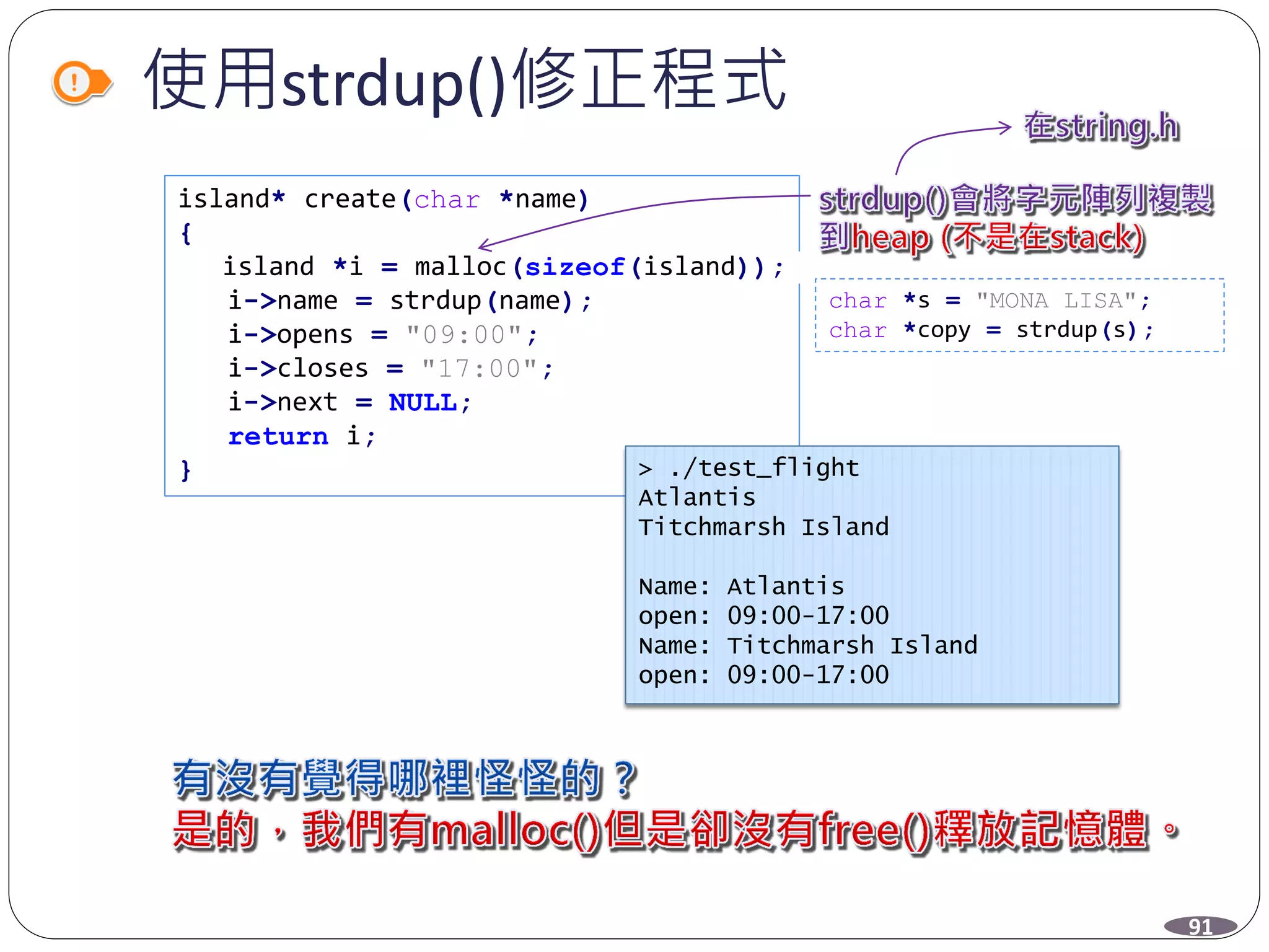 使用strdup()修正程式
island* create(char *name)
{
island *i = malloc(sizeof(island));
i->name = strdup(name);
i->opens = "09:00";
i->closes = "17:00";
i->next = NULL;
return i;
}
char *s = "MONA LISA";
char *copy = strdup(s);
> ./test_flight
Atlantis
Titchmarsh Island
Name: Atlantis
open: 09:00-17:00
Name: Titchmarsh Island
open: 09:00-17:00
91
 