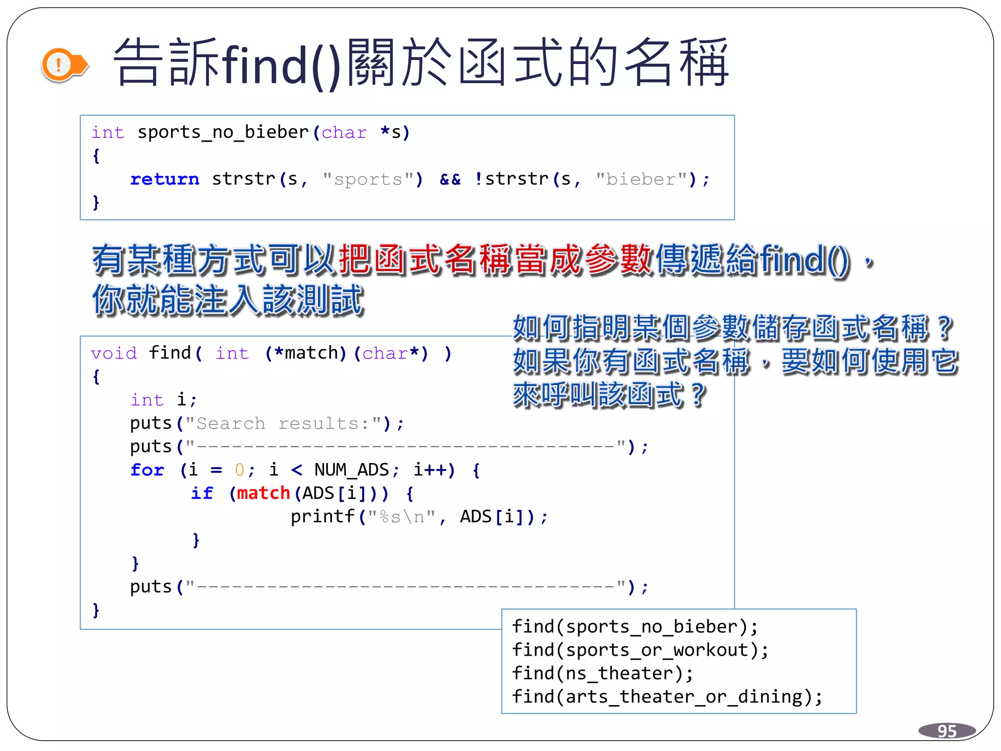 告訴find()關於函式的名稱
int sports_no_bieber(char *s)
{
return strstr(s, "sports") && !strstr(s, "bieber");
}
void find( int (*match)(char*) )
{
int i;
puts("Search results:");
puts("------------------------------------");
for (i = 0; i < NUM_ADS; i++) {
if (match(ADS[i])) {
printf("%sn", ADS[i]);
}
}
puts("------------------------------------");
}
find(sports_no_bieber);
find(sports_or_workout);
find(ns_theater);
find(arts_theater_or_dining);
95
 