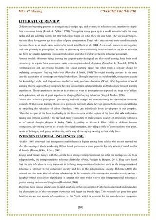 MBA 4th Morning CONSUMER BEHAVIOR
[10]
LITERATURE REVIEW
Children are becoming patrons at younger and younger age, and a variety of influences and experiences shapes
their consumer habits (Keaak & Pelletier, 1998). Youngsters today grow up in a world saturated with the mass
media and are adopting norms for their behaviour based on what they see and hear. They are easier targets,
because they have grown up in a culture of pure consumerism. That's why, they are way more tuned into media
because there is so much more media to be tuned into (Bush, et al., 2004). As a result, marketers are targeting
their ads primarily at youngsters, in order to persuading them differently. Much of work in the social sciences
has been devoted to determine consumer behaviours and what variables or factors influence consumers.
Famous models of human being learning are cognitive-psychological and the social learning, have been used
extensively to explain how consumers make consumption-related decisions (Moschis & Churchill, 1978). In
communication and advertising research, the social learning model has often been a popular choice for
explaining youngsters’ buying behaviour (Moschis & Smith, 1985).The social learning process is the more
specific acquisition of consumption-related behaviours. Through exposure to social models, youngsters acquire
the knowledge, skills, and dispositions needed to make purchase decisions (Ward, 1974).Supporters of social
learning theory suggest that youngsters develop consumption-related attitudes and behaviours through learning
experiences. These experiences can occur in a variety of ways as youngsters are exposed to a huge no of effects
and exploration, and are of great important in shaping their buying behaviour (King & Multon, 1996).
Forces that influence youngsters’ purchasing attitudes design are now becoming an essential of consumer
research. Within social learning theory, it is proposed that individuals develop general behaviours and attitudes
by modelling the behaviour of others (Bandura, 1986). An individual’s brain development is not complete.
Often the last part of the brain to develop is the frontal cortex, or the section of the brain that aids in decision -
making and impulse control. This may lead many youngsters to make choices quickly or impulsively without a
lot of critical thought (Reyna & Farley 2006). According to Ritson & Elliot (1999) as children become
youngsters, advertising serves as a basis for social interaction, providing a topic of conversations with peers,
means of belonging and group membership, and a way of conveying meaning in their daily lives.
INTERGENERATIONAL INFLUENCES (IGI):
Heckler (1989) observed that intergenerational influence is higher among those adults who are not married but
after the marriage it starts weakening. IGI on brand preference is more powerful for only selective brand, not for
all brands (Moore, Wikie, &Lutz, 2002).
Young adult female livings with the parents have stronger intergenerational but after the marriage as she lives
independently, the intergenerational influence diminishes (Perez, Padgett, & Burgers, 2011). They also found
that the role of culture is very important in defining intergenerational influence such as the intergenerational
influence is stronger in the collectivist society and less in the individualistic society. Hofstede (2001) also
pointed out the same kind of cultural relationship in his research. All consumption domains tested, mother –
daughter brand association significance is greater than zero which s hows that intergenerational influence is
greater among mothers and daughters (Mandriket, 2004).
There has been various studies and research analysis on the consumption level of consumers and understanding
the characteristics of the consumers to produce and target the brands right. This research has gone into great
detail to answer one sample of population i.e. the Youth, which is essential for the manufacturing companies
 