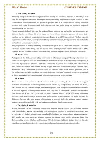 MBA 4th Morning CONSUMER BEHAVIOR
[12]
 The family life cycle
The family life cycle describes the changes that occur in family and household structures as they change over
time. The assumption is made that families pass through an orderly progression of stages, each with its own
characteristics, financial situations and purchasing patterns. Thus it is a useful tool to identify household
segments with similar demographic and family structure that share similar needs with respect to household
related problems and purchases.
At each stage of the family life cycle the number of family members, age and working and income status are
different. Families at different life cycle stages may have different interaction patterns with other family
members and use different communication strategies. Foxman et al. (1989) suggest that “families in greater
agreement had older fathers, a concept-oriented family communication style, fewer youngsters, and another who
worked fewer hours outside the home”.
The postponement of marriage and rising divorce rates has given rise to a new family structure. These new
structures include smaller family sizes (the nuclear family) and single-parent families (Lawson et al., 1996).
However, it is not clear what difference these new family structures may have on the influence of youngsters.
 Social class
Participation in the family decision making process and its influence on youngsters’ buying behavior not only
varies with the degree to which the family member or members are involved in the direct usage of the product, it
also varies by social class (Granbois, 1963, 1971; Komarvoski, 1961; Slama and Taschian, 1985). The results of
past studies indicate less joint decision making in upper and lower socioeconomic groups (Granbois, 1963;
Komarvoski, 1961). Granbois (1971), however, found the lower the family income and the greater the cost of
the product or service being considered, the greater the tendency for two of more family members to be involved
in the decision making process and results in influences on youngsters’ buying behavior.
 Culture
There is a limited number of cross-cultural studies on family decision making, but the few which exist suggest
that there are differences in influence patterns between cultures (e.g. Hampel, 1974; Lee, Brown and Wong,
1997; Pervan and Lee, 1998). For example, while Chinese parents allow their youngsters to voice their opinions
in decisions regarding schooling and restaurants meals, they tend to control how a decision should be made
(Lee, Brown and Wong, 1997; Pervan and Lee, 1998). However, Hempel’s (1974, 1975) study on housing
decisions, found little differences in the decision making process between cultures. The author suggests the
differences between roles were greater within cultures (in terms of family size, attitudes towards previous
residence, stage of the family life cycle and socioeconomic factors) than between cultures.
 Sex-Role Orientation
Sex-role orientation (SRO) is a theoretical construct that is used to identify different types of families, based on
their family ideology (Qualls, 1987), as being either contemporary (modern) or conservative (traditional). This
is a reflection of a family’s attitude toward roles played by husbands and wives. A family with a contemporary
SRO usually has a more democratic influence structure, and display a more positive interaction during their
decision making process (Brinberg and Schwenk, 1981). In the more traditional families, however, the roles
played are more gender specific, with a clear distinction between feminine and masculine type roles.
 