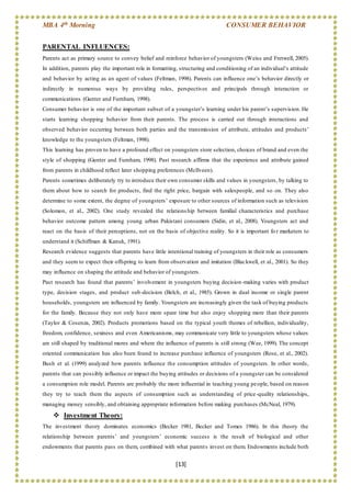 MBA 4th Morning CONSUMER BEHAVIOR
[13]
PARENTAL INFLUENCES:
Parents act as primary source to convey belief and reinforce behavior of youngsters (Weiss and Fretwell, 2005).
In addition, parents play the important role in formatting, structuring and conditioning of an individual’s attitude
and behavior by acting as an agent of values (Feltman, 1998). Parents can influence one’s behavior directly or
indirectly in numerous ways by providing rules, perspectives and principals through interaction or
communications (Gunter and Furnham, 1998).
Consumer behavior is one of the important subset of a youngster’s learning under his parent’s supervision. He
starts learning shopping behavior from their parents. The process is carried out through interactions and
observed behavior occurring between both parties and the transmission of attribute, attitudes and products’
knowledge to the youngsters (Feltman, 1998).
This learning has proven to have a profound effect on youngsters store selection, choices of brand and even the
style of shopping (Gunter and Furnham, 1998). Past research affirms that the experience and attribute gained
from parents in childhood reflect later shopping preferences (McIlveen).
Parents sometimes deliberately try to introduce their own consumer skills and values in youngsters, by talking to
them about how to search for products, find the right price, bargain with salespeople, and so on. They also
determine to some extent, the degree of youngsters’ exposure to other sources of information such as television
(Solomon, et al., 2002). One study revealed the relationship between familial characteristics and purchase
behavior outcome pattern among young urban Pakistani consumers (Sidin, et al., 2008). Youngsters act and
react on the basis of their perceptions, not on the basis of objective reality. So it is important fo r marketers to
understand it (Schiffman & Kanuk, 1991).
Research evidence suggests that parents have little intentional training of youngsters in their role as consumers
and they seem to expect their offspring to learn from observation and imitation (Blackwell, et al., 2001). So they
may influence on shaping the attitude and behavior of youngsters.
Past research has found that parents’ involvement in youngsters buying decision-making varies with product
type, decision stages, and product sub-decision (Belch, et al., 1985). Grown in dual income or single parent
households, youngsters are influenced by family. Youngsters are increasingly given the task of buying products
for the family. Because they not only have more spare time but also enjoy shopping more than their parents
(Taylor & Cosenza, 2002). Products promotions based on the typical youth themes of rebellion, individuality,
freedom, confidence, sexiness and even Americanisms, may communicate very little to youngsters whose values
are still shaped by traditional mores and where the influence of parents is still strong (Wee, 1999). The concept
oriented communication has also been found to increase purchase influence of youngsters (Rose, et al., 2002).
Bush et al. (1999) analyzed how parents influence the consumption attitudes of youngsters. In other words,
parents that can possibly influence or impact the buying attitudes or decisions of a youngster can be considered
a consumption role model. Parents are probably the more influential in teaching young people, based on reason
they try to teach them the aspects of consumption such as understanding of price-quality relationships,
managing money sensibly, and obtaining appropriate information before making purchases (McNeal, 1979).
 Investment Theory:
The investment theory dominates economics (Becker 1981, Becker and Tomes 1986). In this theory the
relationship between parents’ and youngsters’ economic success is the result of biological and other
endowments that parents pass on them, combined with what parents invest on them. Endowments include both
 