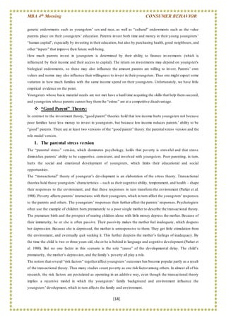 MBA 4th Morning CONSUMER BEHAVIOR
[14]
genetic endowments such as youngsters’ sex and race, as well as “cultural” endowments such as the value
parents place on their youngsters’ education. Parents invest both time and money in their young youngsters’
“human capital”, especially by investing in their education, but also by purchasing health, good neighbours, and
other “inputs” that improve their future well-being.
How much parents invest in youngsters is determined by their ability to finance investments (which is
influenced by their income and their access to capital). The return on investments may depend on youngster's
biological endowments, so these may also influence the amount parents are willing to invest. Parents’ own
values and norms may also influence their willingness to invest in their youngsters. Thus one might expect some
variation in how much families with the same income spend on their youngsters. Unfortunately, we have little
empirical evidence on the point.
Youngsters whose basic material needs are not met have a hard time acquiring the skills that help themsucceed,
and youngsters whose parents cannot buy themthe “extras” are at a competitive disadvantage.
 “Good Parent” Theory:
In contrast to the investment theory, “good parent” theories hold that low income hurts youngsters not because
poor families have less money to invest in youngsters, but because low income reduces parents’ ability to be
“good” parents. There are at least two versions of the “good parent” theory: the parental stress version and the
role model version.
1. The parental stress version
The “parental stress” version, which dominates psychology, holds that poverty is stressful and that stress
diminishes parents’ ability to be supportive, consistent, and involved with youngsters. Poor parenting, in turn,
hurts the social and emotional development of youngsters, which limits their educational and social
opportunities.
The “transactional” theory of youngster’s development is an elaboration of the stress theory. Transactional
theories hold those youngsters’ characteristics – such as their cognitive ability, temperament, and health – shape
their responses to the environment, and that these responses in turn transform the environment (Parker et al.
1988). Poverty affects parents’ interactions with their youngsters, which in turn affect the youngsters’ responses
to the parents and others. The youngsters’ responses then further affect the parents’ responses. Psychologists
often use the example of children born prematurely to a poor single mother to describe the transactional theory.
The premature birth and the prospect of rearing children alone with little money depress the mother. Because of
their immaturity, he or she is often passive. Their passivity makes the mother feel inadequate, which deepens
her depression. Because she is depressed, the mother is unresponsive to them. They get little stimulation from
the environment, and eventually quit seeking it. This further deepens the mother’s feelings of inadequacy. By
the time the child is two or three years old, she or he is behind in language and cognitive development (Parker et
al. 1988). But no one factor in this scenario is the sole “cause” of the developmental delay. The child’s
prematurity, the mother’s depression, and the family’s poverty all play a role.
The notion that several “risk factors” togetheraffect youngsters’ outcomes has become popular partly as a result
of the transactional theory. Thus many studies count poverty as one risk factor among others. In almost all of his
research, the risk factors are postulated as operating in an additive way, even though the transactional theory
implies a recursive model in which the youngsters’ family background and environment influence the
youngsters’ development, which in turn affects the family and environment.
 