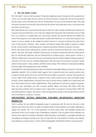 MBA 4th Morning CONSUMER BEHAVIOR
[15]
2. The role model version
The “role model” version of the “good parent” theory also emphasizes parents’interactions with youngsters,but
it does not necessarily imply that poor parents are stressed. Instead, it usually holds that low-income parents
develop values, norms, and behaviours that are “dysfunctional” for success in the dominant culture. This could
be because the parents are unusually stressed, because the deviant values help reduce stress, or for reasons that
have little to do with stress.
Role model theories raise a question about the extent to which the values, attitudes and behaviours of parents are
a response to poverty rather than a cause of poverty. Imagine that some parents fall on hard times because of bad
luck. As a response to unemployment and a poor living standard, they become alienated from middle-class
norms. The youngsters in turn adopt their parents’ dysfunctional behaviours. As a result, the youngsters’ own
chances of success decline. In this example the parents’ behavior is a response to their poverty rath er than a
cause of their poverty. If parents’ values, attitudes and behavior change fairly rapidly in response to higher
income, income transfers could change parent–youngsters interactions and hence youngsters outcomes.
On the other hand, poverty among parents could be caused by dysfunctional behaviours such as tardiness,
laziness, and sloth, with origins unrelated to their poverty. If youngsters model their behavior on their parents
they too will develop behaviours that are dysfunctional for escaping poverty. When parents’ income is a
reflection of behaviours not caused by poverty, increasing their income would be unlikely to change youngsters’
outcomes in the short run. Nor would providing parents with other means for investing in youngsters’ human
capital. Instead, parents’ values, attitudes, and behavior must change. This would pose a much greater challenge
for policy makers than changing the incomes of families.
In principle these theoretical perspectives about how parental income might influence youngsters’ outcomes are
empirically separable. The investment model suggests that as parental income rises, parents purchase more
youngsters-specific goods and services and that these in turn improve youngsters’ outcomes. These goods and
services might include mobile phones, computers, better schools, private lessons, travel, and higher quality
housing in better neighbourhoods. Research shows that as income increases, families live in larger homes that
are in better repair and are in better neighbourhoods. They spend more on food and on eating in restaurants.
They own more automobiles and other consumer durables (Mayer and Jencks 1993, Mayer 1997). But
improving living conditions does not appear to have a large effect on youngsters’ outcomes (Mayer 1997). The
role model hypothesis suggests that parents ‘values and expectations change as their income increases and that
these in turn improve youngsters’ outcomes.
YOUNGSTERS’ BUYING BEHAVIOR TOWARDS TECHNOLOGY ORIENTED
PRODUCTS:
Youth is perhaps the most difficult demographic group to communicate with. Not only do they have a short
attention span, they're also elusive in media consumption, fickle in brand preference, and simply challenging to
engage and entertain. The “rise of next generation” has been written about with unbridled optimism and
enthusiasm, based on the coming of age of liberalization youngsters. They are global in their worldwide view
and have been exposed to enormous information unlike their parents raised amidst a consumption -friendly and
consumption encouraging social discourse. They are expected to be at the forefront of creating a new, modern,
west-embracing consumer society, as well as yield the demographic dividend that will drive economic growth.
 