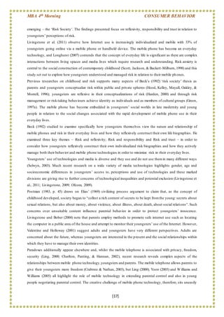 MBA 4th Morning CONSUMER BEHAVIOR
[17]
emerging – the ‘Risk Society’. The findings presented focus on reflexivity, responsibility and trust in relation to
youngsters’ perceptions of risk.
Livingstone et al. (2011) observe how Internet use is increasingly individualized and mobile with 33% of
youngsters going online via a mobile phone or handheld device. The mobile phone has become an everyday
technology, and Longhurst (2007) contends that the concept of everyday life is significant as there are complex
interactions between living spaces and media lives which require research and understanding. Risk anxiety is
central to the social construction of contemporary childhood (Scott, Jackson, & Backett-Milburn, 1998) and this
study set out to explore how youngsters understood and managed risk in relation to their mobile phones.
Previous researches on childhood and risk supports many aspects of Beck’s (1992) ‘risk society’ thesis as
parents and youngsters conceptualize risk within public and private spheres (Hood, Kelley, Mayall, Oakley, &
Morrell, 1996); youngsters are reflexive in their conceptualizations of risk (Harden, 2000) and through risk
management or risk-taking behaviours achieve identity as individuals and as members of cultural groups (Green,
1997a). The mobile phone has become embedded in youngsters’ social worlds in late modernity and young
people in relation to the social changes associated with the rapid development of mobile phone use in their
everyday lives.
Beck (1992) studied to examine specifically how youngsters themselves view the nature and relationship of
mobile phones and risk in their everyday lives and how they reflexively construct their own life biographies. He
examined three key themes – Risk and reflexivity; Risk and responsibility and Risk and trust – in order to
consider how youngsters reflexively construct their own individualized risk biographies and how they actively
manage both their behavior and mobile phone technologies in order to minimize risk in their everyday lives.
Youngsters’ use of technologies and media is diverse and they use and do not use themin many different ways
(Selwyn, 2003). Much recent research on a wide variety of media technologies highlights gender, age and
socioeconomic differences in youngsters’ access to, perceptions and use of technologies and these marked
divisions are giving rise to further concerns of technological inequalities and potential exclusion (Livingstone et
al., 2011; Livingstone, 2009; Ofcom, 2009).
Postman (1983, p. 45) draws on Elias’ (1969) civilizing process argument to claim that, as the concept of
childhood developed, society began to “collect a rich content of secrets to be kept fromthe young: secrets about
sexual relations, but also about money, about violence, about illness, about death, about social relations”. Such
concerns over unsuitable content influence parental behavior in order to protect youngsters’ innocence.
Livingstone and Bober (2004) note that parents employ methods to promote safe internet use such as locating
the computer in a public area of the house and attempt to monitor their youngsters’ use of the Internet. However,
Valentine and Holloway (2001) suggest adults and youngsters have very different perspectives. Adults are
concerned about the future, whereas youngsters are interested in the present and the social relationships within
which they have to manage their own identities.
Paradoxes additionally appear elsewhere and, whilst the mobile telephone is associated with privacy, freedom,
security (Ling, 2000; Charlton, Panting, & Hannan, 2002), recent research reveals complex aspects of the
relationships between mobile phone technology,youngsters and parents. The mobile telephone allows parents to
give their youngsters more freedom (Crabtree & Nathan, 2003), but Ling (2000), Yoon (2003) and W illiams and
Williams (2005) all highlight the role of mobile technology in extending parental control and also in young
people negotiating parental control. The creative challenge of mobile phone technology, therefore, sits uneasily
 