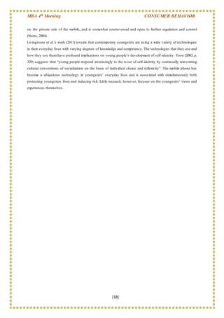 MBA 4th Morning CONSUMER BEHAVIOR
[18]
on the private role of the mobile, and is somewhat controversial and open to further regulation and control
(Stone, 2004).
Livingstone et al.’s work (2011) reveals that contemporary youngsters are using a wide variety of technologies
in their everyday lives with varying degrees of knowledge and competency. The technologies that they use and
how they use them have profound implications on young people’s development of self-identity. Yoon (2003, p.
329) suggests that “young people respond increasingly to the issue of self-identity by continually reinventing
cultural conventions of socialization on the basis of individual choice and reflexivity”. The mobile phone has
become a ubiquitous technology in youngsters’ everyday lives and is associated with simultaneously both
protecting youngsters from and inducing risk. Little research, however, focuses on the youngsters’ views and
experiences themselves.
 