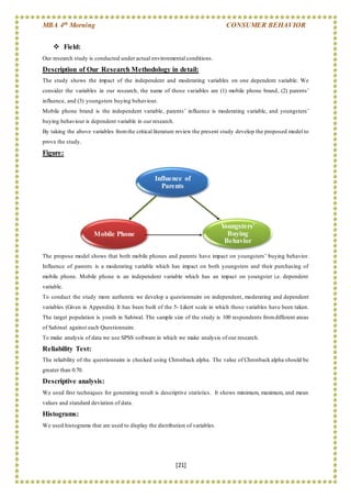MBA 4th Morning CONSUMER BEHAVIOR
[21]
Influence of
Parents
Mobile Phone
Youngsters'
Buying
Behavior
 Field:
Our research study is conducted under actual environmental conditions.
Description of Our Research Methodology in detail:
The study shows the impact of the independent and moderating variables on one dependent variable. We
consider the variables in our research, the name of those variables are (1) mobile phone brand, (2) parents’
influence, and (3) youngsters buying behaviour.
Mobile phone brand is the independent variable, parents’ influence is moderating variable, and youngsters’
buying behaviour is dependent variable in our research.
By taking the above variables fromthe critical literature review the present study develop the proposed model to
prove the study.
Figure:
The propose model shows that both mobile phones and parents have impact on youngsters’ buying behavior.
Influence of parents is a moderating variable which has impact on both youngsters and their purchasing of
mobile phone. Mobile phone is an independent variable which has an impact on youngster i.e. dependent
variable.
To conduct the study more authentic we develop a questionnaire on independent, moderating and dependent
variables (Given in Appendix). It has been built of the 5- Likert scale in which those variables have been taken.
The target population is youth in Sahiwal. The sample size of the study is 100 respondents fromdifferent areas
of Sahiwal against each Questionnaire.
To make analysis of data we use SPSS software in which we make analysis of our research.
Reliability Test:
The reliability of the questionnaire is checked using Chronback alpha. The value of Chronback alpha should be
greater than 0.70.
Descriptive analysis:
We used first techniques for generating result is descriptive statistics. It shows minimum, maximum, and mean
values and standard deviation of data.
Histograms:
We used histograms that are used to display the distribution of variables.
 