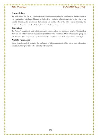 MBA 4th Morning CONSUMER BEHAVIOR
[22]
Scattered plots:
We used scatter plot that is a type of mathematical diagram using Cartesian coordinates to display values for
two variables for a set of data. The data is displayed as a collection of points, each having the value of one
variable determining the position on the horizontal axis and the value of the other variable determining the
position on the vertical axis. This kind of plot is also called a scatter chart.
Correlation:
The Pearson's correlation is used to find a correlation between at least two continuous variables. The value for a
Pearson's can fall between 0.00 (no correlation) and 1.00 (perfect correlation). Other factors such as group size
will determine if the correlation is significant. Generally, correlations above 0.80 are considered pretty high.
Multiple regressions:
Linear regression analysis estimates the coefficients of a linear equation, involving one or more independent
variables that best predict the value of the dependent variable.
 