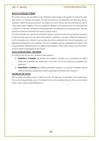 MBA 4th Morning CONSUMER BEHAVIOR
[24]
DATA COLLECTION
We conduct surveys and visit different areas of Sahiwal in order to target youth segment. To conduct the study
more authentic we develop questionnaire. The data were collect on one independent, one moderating and one
dependent variable through questionnaires. The sample size of up to 100 was taken for conducting the study by
using simple random sampling in order to generalize the findings in the particular sector. We collect data from
youngsters i.e. both males and females. Mostly people didn’t give full attention to our questionnaires. They feel
hesitation but after discussion they were ready to cooperate with us.
The male and female were selected and informed the purpose of present research then questionnaire were given
to them and were requested to give their actual responses. Instructions were given to fill up the questionnaire
and the respondents were allowed to ask anything they did not understand and in the end respondents were
appreciated and thanked for the corporation. The survey completion time was approximately ten minutes. From
the questionnaires administered 100 were complete which indicated a 100% usable response rate. There was no
incentive offered for participating in this research.
DATA COLLECTION METHOD
We collect the data by two ways: qualitative and quantitative.
 Qualitative technique: By following the qualitative technique, we are considering the already
publish and unpublished data mainly reports and articles. We are also capturing our judgments and
experiences.
 Quantitative technique: By following quantitative technique, we are going to establish valid and
authentic information gaining questionnaires and getting all information from youngsters.
SOURCES OF DATA
Both secondary and primary sources of data were used. The major type of information used is primary data.
This is done through primary survey. The literature review is the secondary data type. These sources include
articles, books, websites, printed literatures etc.
 