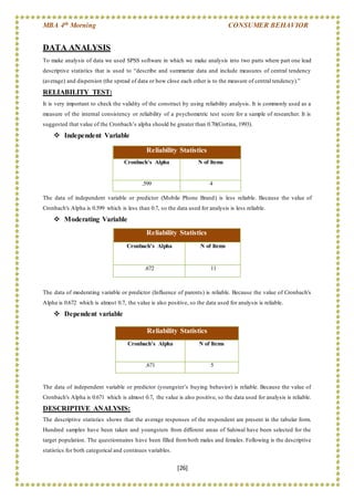MBA 4th Morning CONSUMER BEHAVIOR
[26]
DATA ANALYSIS
To make analysis of data we used SPSS software in which we make analysis into two parts where part one lead
descriptive statistics that is used to “describe and summarize data and include measures of central tendency
(average) and dispersion (the spread of data or how close each other is to the measure of central tendency).”
RELIABILITY TEST:
It is very important to check the validity of the construct by using reliability analysis. It is commonly used as a
measure of the internal consistency or reliability of a psychometric test score for a sample of researcher. It is
suggested that value of the Cronbach’s alpha should be greater than 0.70(Cortina, 1993).
 Independent Variable
The data of independent variable or predictor (Mobile Phone Brand) is less reliable. Because the value of
Cronbach's Alpha is 0.599 which is less than 0.7, so the data used for analysis is less reliable.
 Moderating Variable
The data of moderating variable or predictor (Influence of parents) is reliable. Because the value of Cronbach's
Alpha is 0.672 which is almost 0.7, the value is also positive, so the data used for analysis is reliable.
 Dependent variable
The data of independent variable or predictor (youngster’s buying behavior) is reliable. Because the value of
Cronbach's Alpha is 0.671 which is almost 0.7, the value is also positive, so the data used for analysis is reliable.
DESCRIPTIVE ANALYSIS:
The descriptive statistics shows that the average responses of the respondent are present in the tabular form.
Hundred samples have been taken and youngsters from different areas of Sahiwal have been selected for the
target population. The questionnaires have been filled fromboth males and females. Following is the descriptive
statistics for both categorical and continues variables.
Reliability Statistics
Cronbach's Alpha N of Items
.599 4
Reliability Statistics
Cronbach's Alpha N of Items
.672 11
Reliability Statistics
Cronbach's Alpha N of Items
.671 5
 
