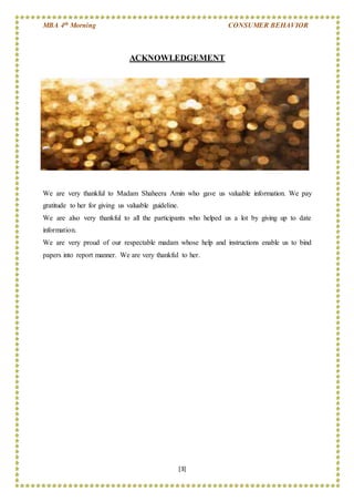 MBA 4th Morning CONSUMER BEHAVIOR
[3]
ACKNOWLEDGEMENT
We are very thankful to Madam Shaheera Amin who gave us valuable information. We pay
gratitude to her for giving us valuable guideline.
We are also very thankful to all the participants who helped us a lot by giving up to date
information.
We are very proud of our respectable madam whose help and instructions enable us to bind
papers into report manner. We are very thankful to her.
 