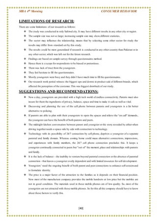 MBA 4th Morning CONSUMER BEHAVIOR
[40]
LIMITATIONS OF RESEARCH:
There are some limitations of our research as follows:
 The study was conducted in only Sahiwal city. It may have different results in any other city or region.
 The sample size was not so large; increasing sample size may show different statistics.
 The sector may influence the relationship, means that by selecting some other sector for study the
results may differ from standard set by this study.
 The results could be more generalized if research is conducted in any other country than Pakistan or in
any other sector, which was left out for the future research.
 Findings are based on sample survey through questionnaires method.
 Hence there is a scope for respondents to be biased or pretentious.
 There was lack of trust from the youngsters.
 They feel hesitate to fill the questionnaires.
 Mostly youngsters were busy and they didn’t have much time to fill the questionnaires.
 Our research work period witness the biggest ups and downs in product sale of different brands, which
affected the perception of the customer. This was biggest drawback of our study.
SUGGESTIONS AND RECOMMENDATIONS:
 Now a day, youngsters are provided with a high tech world of endless connectivity. Parents must also
insure for them the ingredients of privacy, balance, space and time to make it safe as well as vital.
 Discussing and planning the use of the cell phone between parents and youngsters is a far better
alternative to policing.
 If parents are able to plan with their youngsters to open the spaces and relieve the “on call” demands,
the youngster can have the benefit of both parents and peers.
 The midnight kitchen conversation between parent and youngster or the story revealed by either when
driving together needs a space side by side with connection to technology.
 Technology with its possibility of 24/7 connection by cell phone, deprives a youngster of a separate
parental and family domain. Whereas coming home could mean alternative connections, impressions,
and experiences with family members, the 24/7 cell phone connection precludes this. It keeps a
youngster continually connected to peers but "out of” the moment, place and relationships with parents
and family.
 It is the lack of balance - the inability to venture beyond parental connection or the absence of parental
connection - that leaves a youngster overly dependent and with limited resources for self-development.
 Youngsters’ need the ongoing benefit of both parent and peer connections to enhance self-esteemand
to formulate identity.
 The price is a major factor of the attraction to the families as it depends on their financial position.
Now most of the manufacture company provides the mobile handsets at low price but the mobiles are
not in good condition. The materials used in those mobile phones are of low quality. So, most of the
youngsters are not attracted with those mobile phones. So for this all the company should have to know
about those factors to verify this.
 