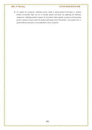 MBA 4th Morning CONSUMER BEHAVIOR
[41]
 As regards the youngsters, marketing activity, aimed at raising product-involvement or keeping
product involvement high, can do so through parents and peers, by employing the following
components: mobilizing parental support for the product (direct appeals to parents) and presenting
positive attitudes of peers about the product (advertising buzz). Nevertheless, since parents have a
greater influence than peers, it is recommended to focus on parents.
 