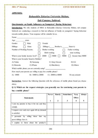 MBA 4th Morning CONSUMER BEHAVIOR
[42]
APPENDIX:
Bahauddin Zakariya University Multan,
Sub Campus, Sahiwal.
Questionnaire on Family Influences on Youngsters’ Buying Behaviour:
Introduction: We (the students of MBA in Bahauddin Zakariya University Multan, sub campus
Sahiwal) are conducting a research to find out influence of family on youngsters’ buying behaviour
towards mobile phones. Your response will be valuable for us.
Name: ___________________________________
Age: _________ years
Gender: Male Female
Siblings: Alone Siblings (_____ Brother/s, ______ Sister/s)
Number of Working Parents: Mother working Father working
Both working none working
What is your family income level? 10000 30000 50000 Greater than 50000
What is your favourite brand in Mobiles?
A) Nokia B) Samsung C) Sony Ericson D) LG
E) Motorola F) IPhone G) Blackberry H) Others
Which mobile phone you are currently using? ____________________
How much your parents are willing to pay for a mobile phone?
A) 10000 B) 10000 to 20000 C) 20000 to 40000 D) any amount
Instruction: Answer the following Question with the reference of mobile phone brand you choose
above.
Q 1) Which are the request strategies you generally use for convincing your parents to
buy a mobile phone?
Statements
Never
1
Rarely
2
Sometimes
3
Very
Often
4
Always
5
I ask my parents to buy it for me and they
comply.
I request over and over again till my demand
is satisfied.
I persuade by telling them that my
peers/siblings have it.
I explain to them about the product’s
 
