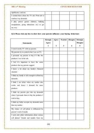MBA 4th Morning CONSUMER BEHAVIOR
[43]
Q 2) Please tick any box to show how your parents influence your buying behaviour:
significance and use.
I remind them about the TV ads /Print ads to
reinforce my demands.
I play power games (flattery, bullying,
manipulation, giving ultimatums etc) to get
my way.
Statements
Strongly
Agree
1
Agree
2
Neutral
3
Disagree
4
Strongly
Disagree
5
I watch mostly TV with my parents.
My parents try to control what I see on TV.
I persuade my parents to buy if I like the
products I see in the ads.
I feel it’s important to have the same
products that my parents suggest.
I know a lot about my family’s financial
situation
I think my family is rich enough to afford my
demands.
I think I am richer when my mother also
works and hence I demand for more
products.
I think my parents give into my demands
when I persuade them to buy the products I
wish to buy.
I think my father accepts my demands more
than my mother.
My choice of cell phone is influenced by
parents' word of mouth.
I seek and collect information about various
cell phones' brands and models from my
 
