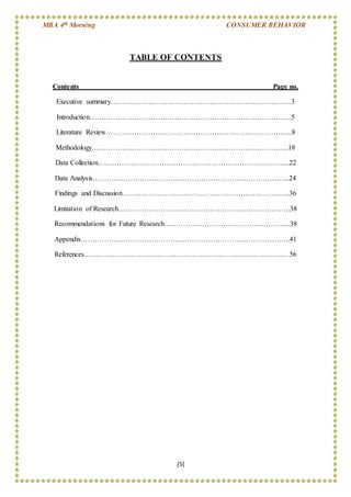 MBA 4th Morning CONSUMER BEHAVIOR
[5]
TABLE OF CONTENTS
Contents Page no.
Executive summary…………………………………………………………………..3
Introduction…………………………………………………………………………..5
Literature Review………………………………………………………………….....8
Methodology………………………………………………………………………...18
Data Collection……………………………………………………………………....22
Data Analysis………………………………………………………………………...24
Findings and Discussion……………………………………………………………..36
Limitation of Research……………………………………………………………….38
Recommendations for Future Research……………………………………………...38
Appendix……………………………………………………………………………..41
References……………………………………………………………………………56
 