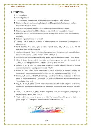 MBA 4th Morning CONSUMER BEHAVIOR
[56]
REFERENCES:
 www.google.com
 www.wikipedia.com
 Article on Family communication and parental influence on children's brand attitudes
 http://www.ukessays.com/essays/psychology/role-model-on-pakistani-urban-teenagers-purchase-
behavior-psychology-essay.php
 http://www.slideshare.net/tarasaini29/buyer-behavior-in-consumer-electronics-market#
 https://www.google.com.pk/url_The_influence_of_role_models_on_young_adults_purchase
 http://www.ukessays.com/essays/marketing/factors-affecting-brand-choice-of-youth-market-marketing
essay.php
 Influence-of-parental-income-on youth.pdf
 TURČINKOVA, J., MOISIDIS, J.: Impact of reference groups on the teenagers’ buying process of
clothing in the
 Czech Republic. Acta univ. agric. et silvic. Mendel. Brun., 2011, LIX, No. 7, pp. 489–496,
http://ideas.repec.org/s/ksb/journl.html
 Analysis of Influential Factors on Consumer Buying Behavior of Youngster towards Branded Products:
Evidence from Karachi, KASBIT Business Journal, 5:56-61(2012)
 www.ccsenet.org/journal.html/Mobile Handset Buying Behavior of Different Age and Gender Groups
 Skog, B. (2002): Mobiles and the Norwegian teen: identity, gender and class. In: Katz, J. E. and
Aakhus, M. (eds.): Perpetual contact. Cambridge University Press, New York
 Campbell, S. W., & Park, Y. J. (2008), Social implications of mobile telephony: The rise of personal
communication society. Sociology Compass, 2(2), 371-387.
 Caronia, L. (2005). Mobile culture: ethnography of cellular phone uses in teenagers’ everyday life.
Convergence: The International Journal of Research into New Media Technologies 11(3), 96-103.
 Caronia, L., & Caron, A. H. (2004), Constructing a specific culture: Young people's use of the mobile
phone as a social performance. Convergence: The International Journal of Research into New Media
Technologies, 10(2), 28-61.
 Ling, R., & Yttri, B. (2003), Control, emancipation and status: The mobile telephone in the teen’s
parental and peer group control relationships. Information technology at home, Retrieved March 12,
2008
 Thulin, E., & Vilhelmson, B. (2007), Mobiles everywhere: Youth, the mobile phone, and changes in
everyday practice. Young, 15(3), 235-253.
 YouGov. (2006). the mobile life youth report 2006. The impact of the mobile phone on the lives of
young people. UK: The Carphone Warehouse. Retrieved December 12, 2008,
 