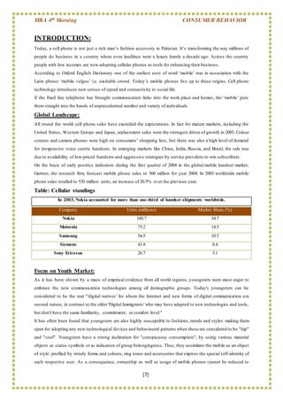 MBA 4th Morning CONSUMER BEHAVIOR
[7]
INTRODUCTION:
Today, a cell phone is not just a rich man’s fashion accessory in Pakistan. It’s transforming the way millions of
people do business in a country where even landlines were a luxury barely a decade ago. Across the country
people with low incomes are now adopting cellular phones as tools for enhancing their business.
According to Oxford English Dictionary one of the earliest uses of word ‘mobile’ was in association with the
Latin phrase ‘mobile vulgus’ i.e. excitable crowd. Today’s mobile phones live up to these origins. Cell phone
technology introduces new senses of speed and connectivity to social life.
If the fixed line telephone has brought communication links into the work place and homes, the ‘mobile’ puts
them straight into the hands of unprecedented number and variety of individuals.
Global Landscape:
All round the world cell phone sales have exceeded the expectations. In fact for mature markets, including the
United States, Western Europe and Japan, replacement sales were the strongest driver of growth in 2003. Colour
screens and camera phones were high on consumers’ shopping lists, but there was also a high level of demand
for inexpensive voice centric handsets. In emerging markets like China, India, Russia, and Brazil, the sale was
due to availability of low-priced handsets and aggressive strategies by service providers to win subscribers.
On the basis of early positive indicators during the first quarter of 2004 in the global mobile handset market,
Gartner, the research firm, forecast mobile phone sales to 560 million for year 2004. In 2003 worldwide mobile
phone sales totalled to 520 million units, an increase of 20.5% over the previous year.
Table: Cellular standings
In 2003, Nokia accounted for more than one-third of handset shipments worldwide.
Focus on Youth Market:
As it has been shown by a mass of empirical evidence from all world regions, youngsters were most eager to
embrace the new communication technologies among all demographic groups. Today's youngsters can be
considered to be the real "'digital natives' for whom the Internet and new forms of digital communication are
second nature, in contrast to the older 'Digital Immigrants' who may have adapted to new technologies and tools,
but don't have the same familiarity, commitment, or comfort level."
It has often been found that youngsters are also highly susceptible to fashions, trends and styles: making them
open for adopting any new technological devices and behavioural patterns when these are considered to be "hip"
and "cool". Youngsters have a strong inclination for "conspicuous consumption", by using various material
objects as status symbols or as indicators of group belongingness. Thus, they assimilate the mobile as an object
of style: profiled by trendy forms and colours, ring tones and accessories that express the special self-identity of
each respective user. As a consequence, ownership as well as usage of mobile phones cannot be reduced to
Company Units (millions) Market Share (%)
Nokia 180.7 34.7
Motorola 75.2 14.5
Samsung 54.5 10.5
Siemens 43.8 8.4
Sony Ericsson 26.7 5.1
 
