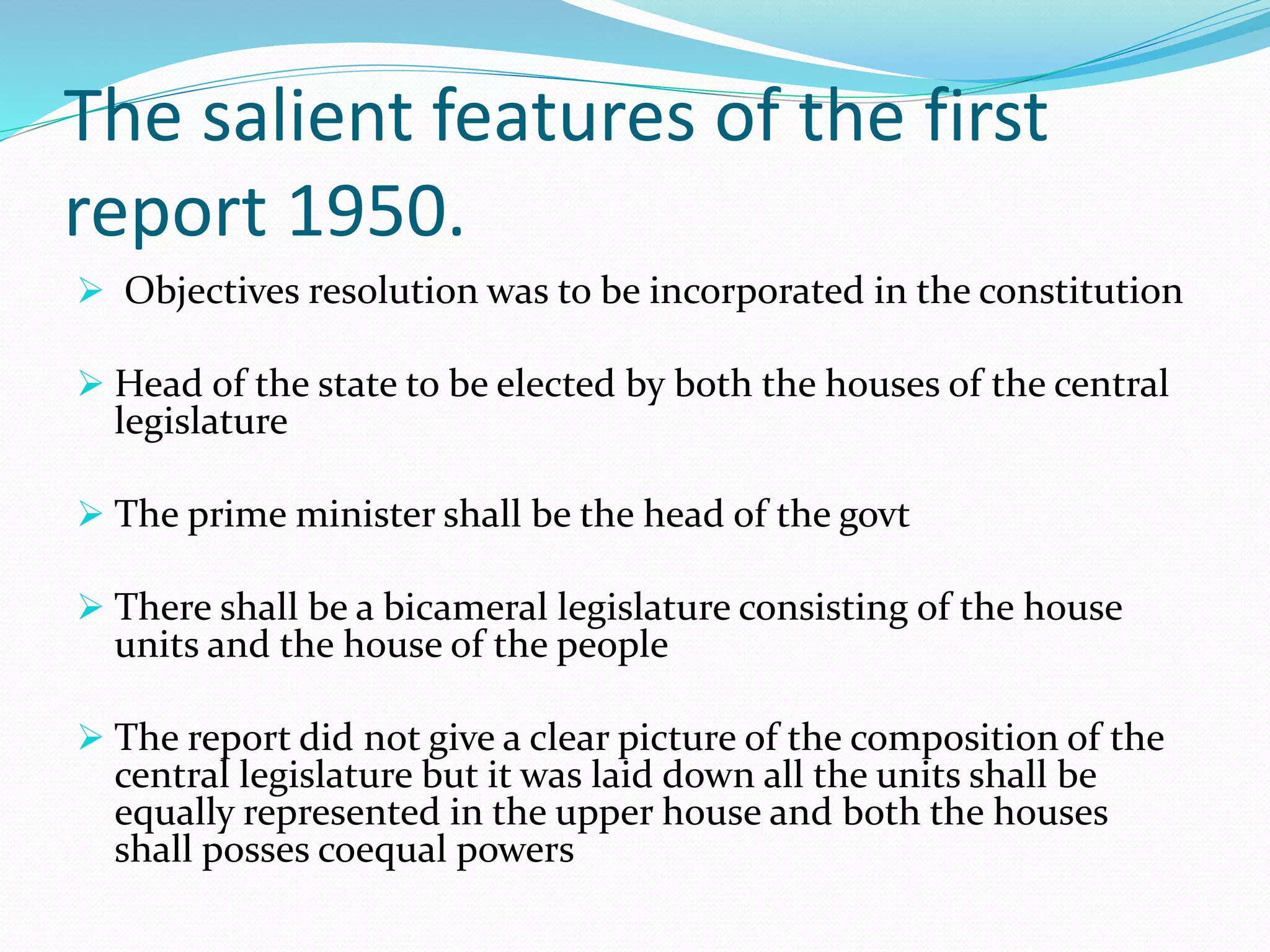 The salient features of the first
report 1950.
 Objectives resolution was to be incorporated in the constitution
 Head of the state to be elected by both the houses of the central
legislature
 The prime minister shall be the head of the govt
 There shall be a bicameral legislature consisting of the house
units and the house of the people
 The report did not give a clear picture of the composition of the
central legislature but it was laid down all the units shall be
equally represented in the upper house and both the houses
shall posses coequal powers
 