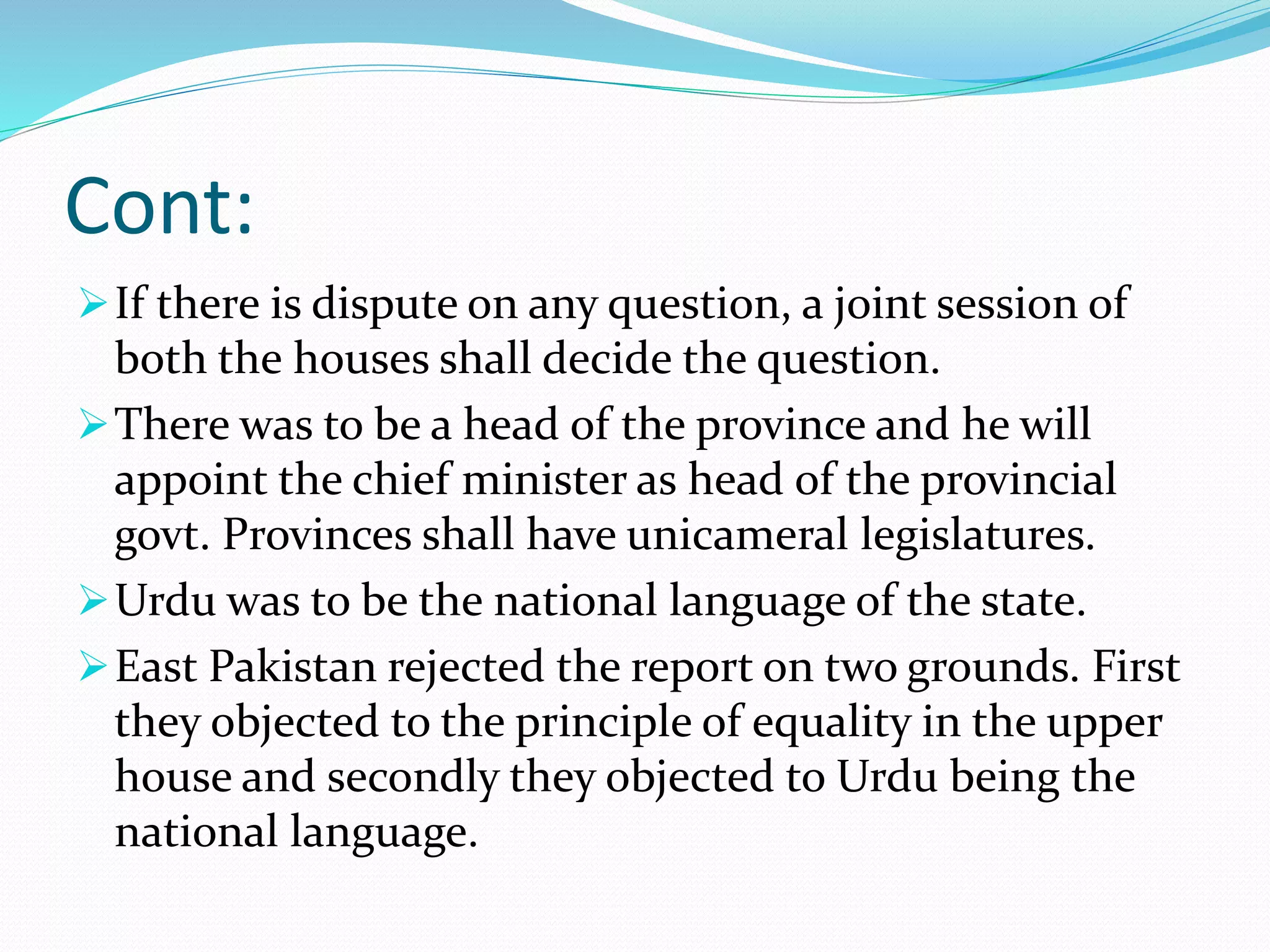 Cont:
If there is dispute on any question, a joint session of
both the houses shall decide the question.
There was to be a head of the province and he will
appoint the chief minister as head of the provincial
govt. Provinces shall have unicameral legislatures.
Urdu was to be the national language of the state.
East Pakistan rejected the report on two grounds. First
they objected to the principle of equality in the upper
house and secondly they objected to Urdu being the
national language.
 