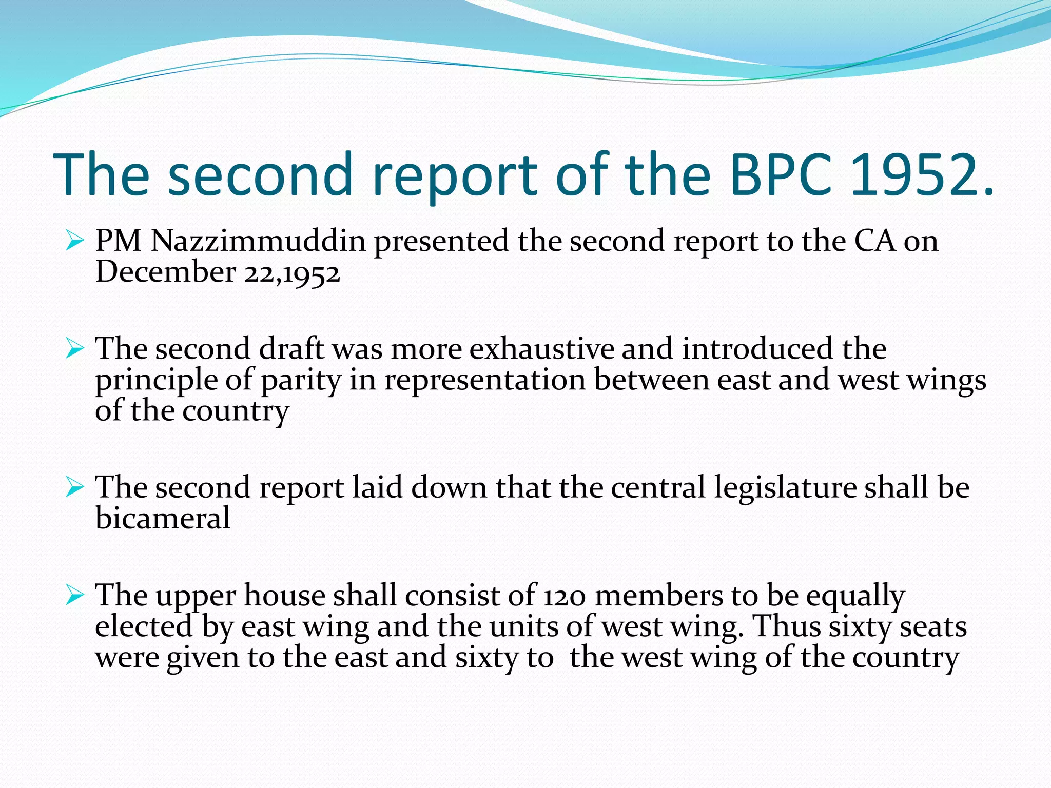 The second report of the BPC 1952.
 PM Nazzimmuddin presented the second report to the CA on
December 22,1952
 The second draft was more exhaustive and introduced the
principle of parity in representation between east and west wings
of the country
 The second report laid down that the central legislature shall be
bicameral
 The upper house shall consist of 120 members to be equally
elected by east wing and the units of west wing. Thus sixty seats
were given to the east and sixty to the west wing of the country
 