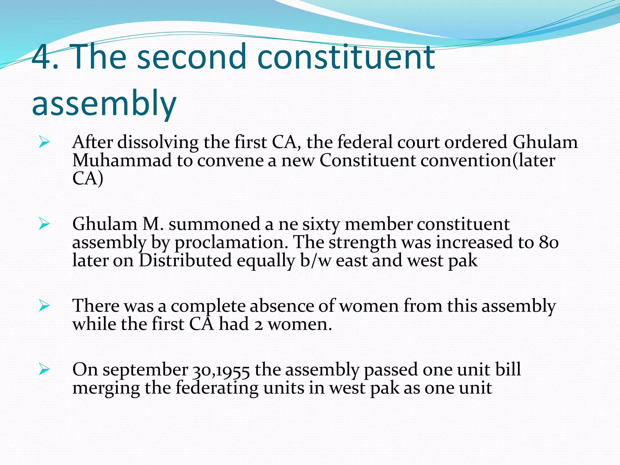 4. The second constituent
assembly
 After dissolving the first CA, the federal court ordered Ghulam
Muhammad to convene a new Constituent convention(later
CA)
 Ghulam M. summoned a ne sixty member constituent
assembly by proclamation. The strength was increased to 80
later on Distributed equally b/w east and west pak
 There was a complete absence of women from this assembly
while the first CA had 2 women.
 On september 30,1955 the assembly passed one unit bill
merging the federating units in west pak as one unit
 