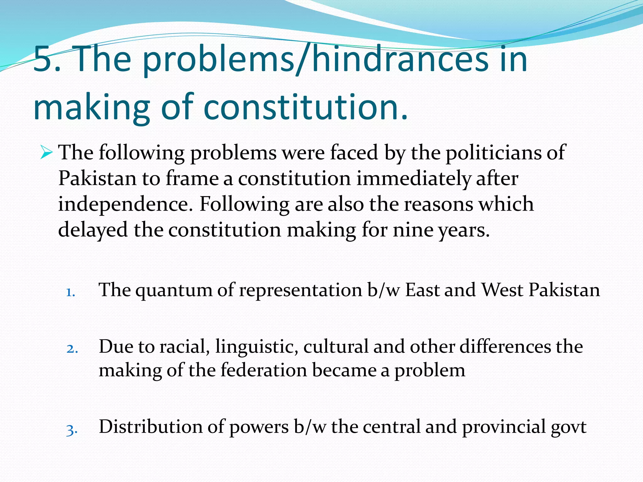 5. The problems/hindrances in
making of constitution.
 The following problems were faced by the politicians of
Pakistan to frame a constitution immediately after
independence. Following are also the reasons which
delayed the constitution making for nine years.
1. The quantum of representation b/w East and West Pakistan
2. Due to racial, linguistic, cultural and other differences the
making of the federation became a problem
3. Distribution of powers b/w the central and provincial govt
 